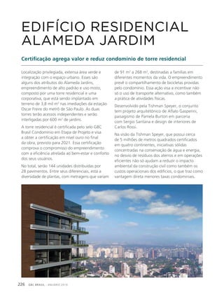 GBC BRASIL - ANUÁRIO 2019226
Localização privilegiada, extensa área verde e
integração com o espaço urbano. Esses são
alguns dos atributos do Alameda Jardins,
empreendimento de alto padrão e uso misto,
composto por uma torre residencial e uma
corporativa, que está sendo implantado em
terreno de 3,8 mil m2
nas imediações da estação
Oscar Freire do metrô de São Paulo. As duas
torres terão acessos independentes e serão
interligadas por 600 m2
de jardins.
A torre residencial é certificada pelo selo GBC
Brasil Condomínio em Etapa de Projeto e visa
a obter a certificação em nível ouro no final
da obra, previsto para 2021. Essa certificação
comprova o compromisso do empreendimento
com a eficiência atrelada ao bem-estar e conforto
dos seus usuários.
No total, serão 144 unidades distribuídas por
28 pavimentos. Entre seus diferenciais, está a
diversidade de plantas, com metragens que variam
EDIFÍCIO RESIDENCIAL
ALAMEDA JARDIM
Certificação agrega valor e reduz condomínio de torre residencial
de 91 m2
a 268 m2
, destinadas a famílias em
diferentes momentos da vida. O empreendimento
prevê o compartilhamento de bicicletas providas
pelo condomínio. Essa ação visa a incentivar não
só o uso de transporte alternativo, como também
a prática de atividades físicas.
Desenvolvido pela Tishman Speyer, o conjunto
tem projeto arquitetônico de Aflalo Gasperini,
paisagismo de Pamela Burton em parceria
com Sergio Santana e design de interiores de
Carlos Rossi.
Na visão da Tishman Speyer, que possui cerca
de 5 milhões de metros quadrados certificados
em quatro continentes, iniciativas sólidas
concentradas na conservação de água e energia,
no desvio de resíduos dos aterros e em operações
eficientes não só ajudam a reduzir o impacto
ambiental da construção civil como também os
custos operacionais dos edifícios, o que traz como
vantagem direta menores taxas condominiais.
 