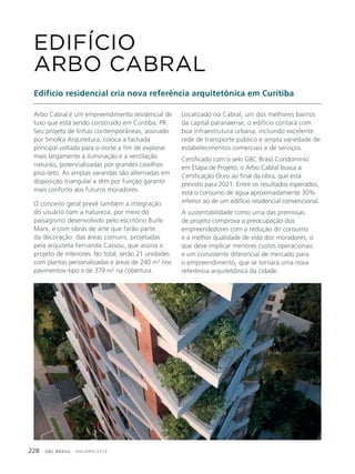 GBC BRASIL - ANUÁRIO 2019228
Arbo Cabral é um empreendimento residencial de
luxo que está sendo construído em Curitiba, PR.
Seu projeto de linhas contemporâneas, assinado
por Smolka Arquitetura, coloca a fachada
principal voltada para o norte a fim de explorar
mais largamente a iluminação e a ventilação
naturais, potencializadas por grandes caixilhos
piso-teto. As amplas varandas são alternadas em
disposição triangular e têm por função garantir
mais conforto aos futuros moradores.
O conceito geral prevê também a integração
do usuário com a natureza, por meio do
paisagismo desenvolvido pelo escritório Burle
Marx, e com obras de arte que farão parte
da decoração das áreas comuns, projetadas
pela arquiteta Fernanda Cassou, que assina o
projeto de interiores. No total, serão 21 unidades
com plantas personalizadas e áreas de 240 m2
nos
pavimentos–tipo e de 379 m2
na cobertura.
EDIFÍCIO
ARBO CABRAL
Edifício residencial cria nova referência arquitetônica em Curitiba
Localizado no Cabral, um dos melhores bairros
da capital paranaense, o edifício contará com
boa infraestrutura urbana, incluindo excelente
rede de transporte público e ampla variedade de
estabelecimentos comerciais e de serviços.
Certificado com o selo GBC Brasil Condomínio
em Etapa de Projeto, o Arbo Cabral busca a
Certificação Ouro ao final da obra, que está
previsto para 2021. Entre os resultados esperados,
está o consumo de água aproximadamente 30%
inferior ao de um edifício residencial convencional.
A sustentabilidade como uma das premissas
de projeto comprova a preocupação dos
empreendedores com a redução do consumo
e a melhor qualidade de vida dos moradores, o
que deve implicar menores custos operacionais
e um consistente diferencial de mercado para
o empreendimento, que se tornará uma nova
referência arquitetônica da cidade.
 
