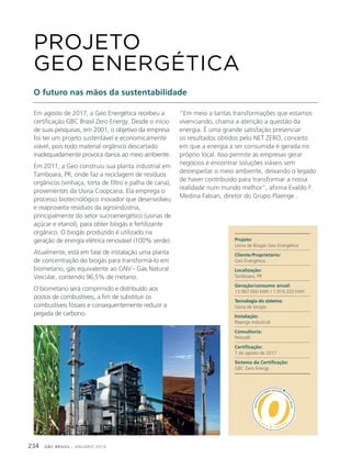 GBC BRASIL - ANUÁRIO 2019234
Em agosto de 2017, a Geo Energética recebeu a
certificação GBC Brasil Zero Energy. Desde o início
de suas pesquisas, em 2001, o objetivo da empresa
foi ter um projeto sustentável e economicamente
viável, pois todo material orgânico descartado
inadequadamente provoca danos ao meio ambiente.
Em 2011, a Geo construiu sua planta industrial em
Tamboara, PR, onde faz a reciclagem de resíduos
orgânicos (vinhaça, torta de filtro e palha de cana),
provenientes da Usina Coopcana. Ela emprega o
processo biotecnológico inovador que desenvolveu
e reaproveita resíduos da agroindústria,
principalmente do setor sucroenergético (usinas de
açúcar e etanol), para obter biogás e fertilizante
orgânico. O biogás produzido é utilizado na
geração de energia elétrica renovável (100% verde).
Atualmente, está em fase de instalação uma planta
de concentração do biogás para transformá-lo em
biometano, gás equivalente ao GNV - Gás Natural
Veicular, contendo 96,5% de metano.
O biometano será comprimido e distribuído aos
postos de combustíveis, a fim de substituir os
combustíveis fósseis e consequentemente reduzir a
pegada de carbono.
PROJETO
GEO ENERGÉTICA
O futuro nas mãos da sustentabilidade
“Em meio a tantas transformações que estamos
vivenciando, chama a atenção a questão da
energia. É uma grande satisfação presenciar
os resultados obtidos pelo NET ZERO, conceito
em que a energia a ser consumida é gerada no
próprio local. Isso permite às empresas gerar
negócios e encontrar soluções viáveis sem
desrespeitar o meio ambiente, deixando o legado
de haver contribuído para transformar a nossa
realidade num mundo melhor”, afirma Evaldo F.
Medina Fabian, diretor do Grupo Plaenge .
Projeto:
Usina de Biogás Geo Energética
Cliente/Proprietário:
Geo Energética
Localização:
Tamboara, PR
Geração/consumo anual:
13.967.000 kWh / 1.919.320 kWh
Tecnologia do sistema:
Usina de biogás
Instalação:
Plaenge Industrial
Consultoria:
Petinelli
Certificação:
7 de agosto de 2017
Sistema da Certificação:
GBC Zero Energy
 