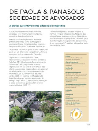 235
A cultura ambientalista do escritório de
advocacia foi o fator fundamental para a
conquista da autossuficiência.
O edifício existente já atendia a diversas
práticas eficientes, como a utilização de
equipamentos de climatização tipo inverter e
lâmpadas LED para o sistema de iluminação.
“Passamos a acreditar que a prática sustentável
pode ser um diferencial competitivo”, afirma o
advogado e sócio, Alessandro Panasolo.
Signatário do Pacto Global da ONU
recentemente, o escritório recebeu também o
Selo Sesi ODS (Objetivos do Desenvolvimento
Sustentável) pelo conjunto de práticas
implantadas em sua sede e com difusão aos
clientes, parceiros e colaboradores, em especial
as relacionadas com o empoderamento das
mulheres (ODS 5), conservação de áreas
verdes (ODS 11) e com a certificação GBC
Brasil Zero Energy, também a produção de
energia limpa (ODS 7), bem como a promoção
e apoio a iniciativas que discutam o tema
sustentabilidade (ODS 17).
DE PAOLA & PANASOLO
SOCIEDADE DE ADVOGADOS
A prática sustentável como diferencial competitivo
“Adotar uma postura ética de respeito às
normas e regras estabelecidas, faz parte das
obrigações de qualquer empresa. No entanto,
implantar medidas que possam contribuir para
transformações mais profundas da sociedade,
é um novo desafio”, avalia o advogado e sócio,
Leonardo De Paola.
Projeto:
Escritório De Paola & Panasolo
Sociedade de Advogados
Cliente/Proprietário:
De Paola & Panasolo Sociedade de
Advogados
Localização:
Curitiba, PR
Geração/consumo anual:
16.491,10 kWh (+ 5% com a compra
de certificados de energia renovável -
REC) / 17.215,10 kWh
Potência instalada:
14,84 kWp
Tecnologia do sistema fotovoltaico:
Placas de Silício Policristalino em
estrutura metálica
Instalação:
EGNEX
Consultoria:
Petinelli
Certificação:
15 de outubro de 2018
Sistema da Certificação:
GBC Zero Energy
 
