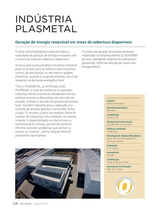 GBC BRASIL - ANUÁRIO 2019238
O setor industrial/logístico exponencializa a
viabilidade de geração de energia renovável com
a fartura de áreas de cobertura disponíveis.
A busca pela autossuficiência na planta industrial
pode acontecer para os edifícios administrativos,
centros de distribuição ou até mesmo galpões
industriais, quando a carga de processo não é tão
relevante na demanda energética total.
“Para a PLASMETAL, já certificada LEED
PLATINUM, a visão de resiliência na operação
industrial, frente à eventuais desabastecimentos,
políticas incertas e altos preços do mercado de
energia, motivou a decisão de geração de energia
local. Também relevante para a operação, é o
controle da energia gerada e consumida, feitos
a cada 15 minutos a partir da medição direta do
inversor de frequência. Esta medição, no mesmo
instante, é disponibilizada na internet para o
monitoramento remoto, permitindo também
informar possíveis problemas que venham a
ocorrer no sistema”, afirma Adauto Petinelli,
proprietário da empresa.
INDÚSTRIA
PLASMETAL
Geração de energia renovável em áreas de cobertura disponíveis
O sistema de geração de energia renovável
implantado na empresa oferece 22.628 MWh
por ano, atendendo totalmente a demanda e
garantindo 100% de redução de custos com
energia elétrica.
Projeto:
Indústria Plasmetal
Cliente/Proprietário:
Plasmetal
Localização:
Londrina, PR
Geração/consumo anual:
22.628 kWh / 21.326 kWh
Potência instalada:
14,84 kWp
Tecnologia do sistema fotovoltaico:
Placas de Silício Policristalino em
estrutura metálica
Instalação:
K. W. Zanata
Consultoria:
Petinelli
Certificação:
30 de outubro de 2018
Sistema da Certificação:
GBC Zero Energy
 