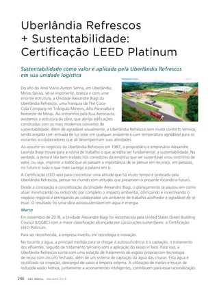 GBC BRASIL - ANUÁRIO 2019246
Uberlândia Refrescos
+ Sustentabilidade:
Certificação LEED Platinum
Sustentabilidade como valor é aplicada pela Uberlândia Refrescos
em sua unidade logística
Do alto do Anel Viário Ayrton Senna, em Uberlândia,
Minas Gerais, vê-se imponente, branca e com uma
enorme estrutura, a Unidade Alexandre Biagi da
Uberlândia Refrescos, uma franquia da The Coca-
Cola Company no Triângulo Mineiro, Alto Paranaíba e
Noroeste de Minas. Ao entrarmos pela Rua Aeronauta,
avistamos a estrutura da obra, que abriga edificações
construídas com os mais modernos conceitos de
sustentabilidade. Além de agradável visualmente, a Uberlândia Refrescos tem muito conforto térmico,
sendo arejada com entrada de luz solar em qualquer ambiente e com temperatura agradável para os
visitantes e colaboradores que ali desempenham suas atividades.
Ao assumir os negócios da Uberlândia Refrescos em 1987, o proprietário e empresário Alexandre
Lacerda Biagi trouxe para a rotina de trabalho o que acredita ser fundamental: a sustentabilidade. Na
verdade, o tema é tão bem tratado nos corredores da empresa que ser sustentável virou sinônimo de
valor, ou seja, imprimir a todos que ali passam a importância de se pensar em recursos, em pessoas,
no futuro e tudo o que mais carrega a palavra em si.
A Certificação LEED veio para concretizar uma atitude que há muito tempo é praticada pela
Uberlândia Refrescos, pensar no mundo com atitudes que preservem o presente focando o futuro.
Desde a concepção à concretização da Unidade Alexandre Biagi, o planejamento se pautou em como
atuar minimizando ou reduzindo por completo o impacto ambiental, otimizando e incentivando o
negócio regional e entregando ao colaborador um ambiente de trabalho acolhedor e agradável de se
estar. O resultado foi uma obra autossustentável em água e energia.
Marco
Em novembro de 2018, a Unidade Alexandre Biagi foi reconhecida pela United States Green Building
Council (USGBC) com a maior classificação alcançada por construções sustentáveis: a Certificação
LEED Platinum.
Para ser reconhecida, a empresa investiu em tecnologia e inovação.
No tocante a água, a principal medida para se chegar à autossuficiência é a captação, o tratamento
dos efluentes, seguido de tratamento terciário com a aplicação do reúso in loco. Para isso, a
Uberlândia Refrescos conta com uma estação de tratamento de esgoto própria com tecnologia
de reúso com circuito fechado, além de um sistema de captação da água das chuvas. Esta água é
reutilizada na irrigação, descargas de vasos e limpeza externa. A utilização de metais e louças de
reduzida vazão hídrica, juntamente a acionamentos inteligentes, contribuem para essa racionalização.
 