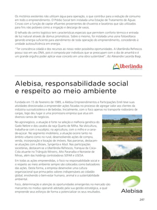 247
Alebisa, responsabilidade social
e respeito ao meio ambiente
Fundada em 15 de fevereiro de 1989, a Alebisa Empreendimentos e Participações Eireli teve suas
atividades direcionadas a empreender ações focadas no processo de agregar valor aos clientes da
indústria sucroalcooleira e de bebidas. Inicialmente, com o foco apenas no transporte rodoviário de
cargas, logo deu lugar à uma promissora empresa que atua em
diversos ramos de negócios.
No agronegócio, a atuação é forte na seleção e melhoria genética do
Gado Nelore e dos cavalos da raça Quarto de Milha. Na silvicultura,
trabalha-se com o eucalipto; na agricultura, com o milho e a cana-
de-açúcar. No segmento imobiliário, a atuação ocorre tanto no
âmbito urbano como no rural, desenvolvendo ações de compra,
venda, incorporação e locação de imóveis. Nas parcerias, destacam-
se atuações com a Biosev, Syngenta e Alsol. Nas participações
societárias, destacam-se a Uberlândia Refrescos, franquia da Coca-
Cola atuante no Triângulo Mineiro, Alto Paranaíba e Noroeste de
Minas, além das holdings controladoras SEPAR e USESA.
Em todas as ações empreendidas, o foco na responsabilidade social e
o respeito ao meio ambiente sempre são colocados como balizadores
das ações. Desta forma, a empresa desenvolve uma cultura
organizacional que prima pelos valores indispensáveis ao cidadão
global, envolvendo o bem-estar humano, animal e a sustentabilidade
ambiental.
Foco, determinação e atenção às oportunidades emergentes no mercado são
marcantes no modus operandi adotado pela sua gestão estratégica, a qual
empreende seus esforços de forma a potencializar os seus resultados.
Os mictórios existentes não utilizam água para operação, o que contribui para a redução de consumo
em todo o empreendimento. O Prédio Social tem instalada uma Estação de Tratamento de Águas
Cinzas com a função de captar efluentes provenientes de chuveiros e lavatórios que são utilizados
para fins não potáveis como a irrigação e descarga de vasos.
O telhado do centro logístico tem características especiais que permitem conforto térmico e entrada
de luz natural através de domus prismáticos. Sobre o mesmo, foi instalada uma usina fotovoltaica
gerando energia suficiente para atendimento de toda operação do empreendimento, concedendo à
unidade autossuficiência em energia.
“Ter consciência cidadã e dos recursos ao nosso redor possibilita oportunidades. A Uberlândia Refrescos
possui isso em seu DNA, pois é composta por indivíduos que se preocupam com o dia de amanhã e é
um grande orgulho poder aplicar esse conceito em uma obra sustentável”, diz Alexandre Lacerda Biagi.
 