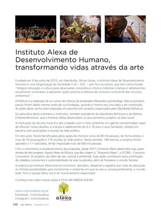 GBC BRASIL - ANUÁRIO 2019248
Instituto Alexa de
Desenvolvimento Humano,
transformando vidas através da arte
Fundado em 9 de junho de 2010, em Uberlândia, Minas Gerais, o Instituto Alexa de Desenvolvimento
Humano é uma Organização da Sociedade Civil – OSC – sem fins lucrativos, que tem como missão
“Integrar educação e cultura para desenvolver consciência crítica e mobilizar crianças e adolescentes
socialmente vulneráveis a adotarem ações práticas e efetivas de consumo consciente dos recursos
ambientais”.
O Instituto é a realização de um sonho de infância do empresário Alexandre Lacerda Biagi. Mas os primeiros
passos foram dados mesmo antes de sua fundação, quando o mesmo era uma ideia a ser constituída.
As ações deste sonho eram realizadas em parceria com projetos organizados pela Uberlândia Refrescos.
Foi pela ótica deste visionário e instituidor, também presidente da Uberlândia Refrescos e da Alebisa
Empreendimentos, que o Instituto Alexa desenvolveu os seus primeiros projetos na área social.
A instituição faz da arte musical e dos cuidados com o meio ambiente um agente transformador capaz
de oferecer novos desafios a crianças e adolescentes de 6 a 18 anos e seus familiares, sempre em
parceria com associações e escolas da rede pública.
Em oito anos, foram beneficiadas pelas ações do Instituto cerca de 80 mil pessoas, de forma direta, e
mais de 70 associações e 170 escolas da rede pública. Neste período, 180 eventos e projetos foram
apoiados e 11 realizados, tendo impactado mais de 600 mil pessoas.
Com o crescimento e amadurecimento das propostas, desde 2017 o Instituto Alexa desenvolve suas ações
através de dois projetos: Espaço Alexa de Música, que deu origem à “Orquestra Alexa”, e 2CONS - Consumo
Consciente. Os projetos vão além do viés cultural e ambiental. Suas ações contribuem para a formação
de cidadãos conscientes e sustentabilidade da vida no planeta, além de fortalecer o vínculo familiar.
A essência do Instituto Alexa está em encontrar, descobrir, despertar e espalhar por meio da educação
as infinitas possibilidades para transformar o ambiente em que se vive e, consequentemente, o mundo
todo. Para a equipe Alexa isso é ser humanamente responsável.
Conheça mais sobre nossas ações e SEJA UM AMIGO ALEXA!
www.institutoalexa.org.br
Facebook: institutoalexa
Instagram: institutoalexa
 