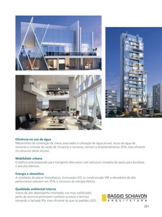 251
Eficiência no uso de água
Mecanismos de contenção de cheias associados à utilização de água pluvial, reúso da água de
torneiras e controle de vazão de chuveiros e torneiras, tornam o empreendimento 30% mais eficiente
no consumo deste recurso.
Mobilidade urbana
O edifício está preparado para transporte alternativo com estrutura completa de apoio para bicicletas
e veículos elétricos.
Energia e atmosfera
A instalação de placas fotovoltaicas, iluminação LED, ar condicionado VRF e elevadores de alta
performance reduzem em 35% o consumo de energia elétrica.
Qualidade ambiental interna
Vidros de alto desempenho montados nos mais sofisticados
perfis de alumínio promovem conforto acústico e térmico,
tornando a fachada 9% mais eficiente do que os padrões LEED.
 