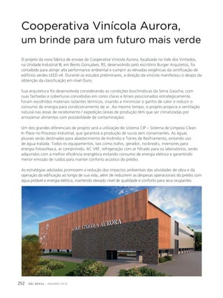 GBC BRASIL - ANUÁRIO 2019252
O projeto da nova fábrica de envase da Cooperativa Vinícola Aurora, localizada no Vale dos Vinhedos,
na Unidade Industrial III, em Bento Gonçalves, RS, desenvolvido pelo escritório Burger Arquitetos, foi
concebido para atingir alta performance ambiental e cumprir as elevadas exigências da certificação de
edifícios verdes LEED v4. Durante os estudos preliminares, a direção da vinícola manifestou o desejo da
obtenção da classificação em nível Ouro.
Sua arquitetura foi desenvolvida considerando as condições bioclimáticas da Serra Gaúcha, com
suas fachadas e coberturas concebidas em cores claras e brises posicionados estrategicamente.
Foram escolhidos materiais isolantes térmicos, visando a minimizar o ganho de calor e reduzir o
consumo de energia para condicionamento de ar. Ao mesmo tempo, o projeto propicia a ventilação
natural nas áreas de recebimento / expedição (áreas de produção têm que ser climatizadas por
armazenar alimentos com possibilidade de contaminação).
Um dos grandes diferenciais de projeto será a utilização do sistema CIP – Sistema de Limpeza Clean
In Place no Processo Industrial, que garantirá a produção de sucos sem conservantes. As águas
pluviais serão destinadas para abastecimento de Incêndio e Torres de Resfriamento, evitando uso
de água tratada. Todos os equipamentos, tais como trafos, gerador, no-breaks, inversores para
energia fotovoltaica, ar comprimido, AC VRF, refrigeração com ar filtrado para os laboratórios, serão
adquiridos com a melhor eficiência energética evitando consumo de energia elétrica e garantindo
menor emissão de ruídos para manter conforto acústico do prédio.
As estratégias adotadas promovem a redução dos impactos ambientais das atividades de obra e da
operação da edificação ao longo de sua vida, além de reduzirem as despesas operacionais do prédio com
água potável e energia elétrica, mantendo elevado nível de qualidade e conforto para seus ocupantes.
Cooperativa Vinícola Aurora,
um brinde para um futuro mais verde
 