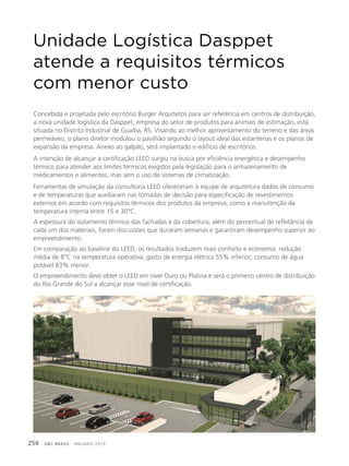 GBC BRASIL - ANUÁRIO 2019254
Concebida e projetada pelo escritório Burger Arquitetos para ser referência em centros de distribuição,
a nova unidade logística da Dasppet, empresa do setor de produtos para animais de estimação, está
situada no Distrito Industrial de Guaíba, RS. Visando ao melhor aproveitamento do terreno e das áreas
permeáveis, o plano diretor modulou o pavilhão segundo o layout ideal das estanterias e os planos de
expansão da empresa. Anexo ao galpão, será implantado o edifício de escritórios.
A intenção de alcançar a certificação LEED surgiu na busca por eficiência energética e desempenho
térmico para atender aos limites térmicos exigidos pela legislação para o armazenamento de
medicamentos e alimentos, mas sem o uso de sistemas de climatização.
Ferramentas de simulação da consultoria LEED ofereceram à equipe de arquitetura dados de consumo
e de temperaturas que auxiliaram nas tomadas de decisão para especificação de revestimentos
externos em acordo com requisitos térmicos dos produtos da empresa, como a manutenção da
temperatura interna entre 15 e 30°C.
A espessura do isolamento térmico das fachadas e da cobertura, além do percentual de refletância de
cada um dos materiais, foram discussões que duraram semanas e garantiram desempenho superior ao
empreendimento.
Em comparação ao baseline do LEED, os resultados traduzem mais conforto e economia: redução
média de 8°C na temperatura operativa; gasto de energia elétrica 55% inferior; consumo de água
potável 83% menor.
O empreendimento deve obter o LEED em nível Ouro ou Platina e será o primeiro centro de distribuição
do Rio Grande do Sul a alcançar esse nível de certificação.
Unidade Logística Dasppet
atende a requisitos térmicos
com menor custo
 