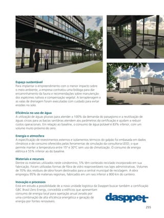 255
Espaço sustentável
Para implantar o empreendimento com o menor impacto sobre
o meio ambiente, a empresa contratou uma bióloga para dar
encaminhamento da fauna e recomendações sobre manutenção
dos espécimes nativos e compensação vegetal. A terraplenagem e
as valas de drenagem foram executadas com cuidado para evitar
erosões no solo.
Eficiência no uso de água
A utilização de águas pluviais para atender a 100% da demanda do paisagismo e a reutilização de
águas cinzas para as bacias sanitárias atendem aos parâmetros da certificação e ajudam a reduzir
custos operacionais. Em relação ao baseline, o consumo de água potável é 83% inferior, com um
volume muito próximo do zero.
Energia e atmosfera
A especificação de revestimentos externos e isolamentos térmicos do galpão foi embasada em dados
climáticos e de consumo oferecidos pelas ferramentas de simulação da consultoria LEED, o que
permite manter a temperatura entre 15º e 30°C sem uso de climatização. O consumo de energia
elétrica é 55% inferior ao do baseline.
Materiais e recursos
Dentre os materiais utilizados neste condomínio, 5% têm conteúdo reciclado incorporado em sua
fabricação. Foram utilizadas formas de fibra de vidro reaproveitáveis nas lajes administrativas. Volumes
de 70% dos resíduos de obra foram destinados para a central municipal de reciclagem. A obra
empregou 95% de materiais regionais, fabricados em um raio inferior a 800 km do canteiro.
Inovação e processos
Está em estudo a possibilidade de a nova unidade logística da Dasppet buscar também a certificação
GBC Brasil Zero Energy, concedida a edifícios que apresentam
consumo de energia local para operação anual zerado por
uma combinação de alta eficiência energética e geração de
energia por fontes renováveis.
 