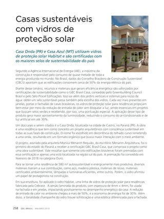 GBC BRASIL - ANUÁRIO 2019258
Casas sustentáveis
com vidros de
proteção solar
Casa Onda (PR) e Casa Azul (MT) utilizam vidros
de proteção solar Habitat e são certificadas com
os maiores selos de sustentabilidade do país
Segundo a Agência Internacional de Energia (AIE), a indústria da
construção é responsável pelo consumo de quase metade de toda a
energia produzida no mundo. No Brasil, dados do Conselho Brasileiro de Construção Sustentável
(CBCS) apontam que as edificações consomem cerca de 50% da energia elétrica do país.
Diante desse cenário, recursos e materiais que geram eficiência energética são valorizados por
certificações de sustentabilidade como o GBC Brasil Casa, concedido pelo Greenbuilding Council
Brasil e pelo Selo Procel Edificações. Isso vai além dos jardins verticais e sistemas para reúso de
água: obter um selo sustentável passa também pela escolha dos vidros. Cada vez mais presentes em
janelas, portas e fachadas de casas brasileiras, os vidros de proteção solar para residências propiciam
bem-estar por meio da redução de entrada de calor sem bloquear a luz, sendo essenciais em projetos
que buscam selos verdes e recebendo, por isso, uma pontuação especial. A aplicação desse tipo de
produto gera maior aproveitamento da luminosidade, reduzindo o consumo do ar-condicionado e de
luz artificial em até 30%.
Um dos cases a serem citados é a Casa Onda, localizada na cidade de Castro, no Paraná (PR). A obra
é uma residência que tem como conceito um projeto arquitetônico com consciência sustentável em
todas as suas fases de construção. O nome foi escolhido em decorrência do telhado curvo remetendo
a uma onda, resultando em um formato orgânico que busca maior interação com o meio ambiente.
O projeto, assinado pela arquiteta Monica Menarim Requião, do escritório Menarim Arquitetura, foi o
primeiro do estado do Paraná a receber a certificação GBC Brasil Casa, que comprova o projeto como
uma obra sustentável. Vale ressaltar que somente oito edificações brasileiras foram premiadas com
essa certificação e apenas uma está localizada na região sul do país. A premiação foi concedida em
fevereiro de 2018 na categoria Ouro.
Para se tornar uma residência de 580 m² autossustentável e energicamente mais produtiva, diversos
materiais tiveram a sua contribuição, como aço, madeira plástica, materiais de reúso, materiais
certificados ambientalmente, lâmpadas e luminárias eficientes, entre outros. Porém, o vidro afirmou
um papel de protagonista na construção.
Em sua envoltura, foi aplicado o vidro Habitat, uma linha de vidros de proteção solar para residências
fabricada pela Cebrace. A versão laminada do produto, com espessura de 4mm + 4mm, foi usada
na fachada e em janelas, impactando positivamente no desempenho energético da casa. A redução
de entrada de calor no ambiente chegou a mais de 50%, e a economia de energia foi de 30%. Além
disso, a tonalidade champanhe do vidro trouxe sofisticação e uma estética diferenciada para a fachada.
 