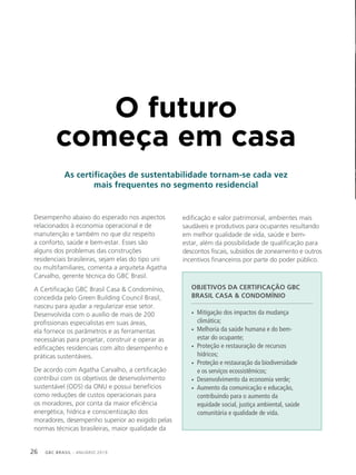 GBC BRASIL - ANUÁRIO 201926
O futuro
começa em casa
As certificações de sustentabilidade tornam-se cada vez
mais frequentes no segmento residencial
Desempenho abaixo do esperado nos aspectos
relacionados à economia operacional e de
manutenção e também no que diz respeito
a conforto, saúde e bem-estar. Esses são
alguns dos problemas das construções
residenciais brasileiras, sejam elas do tipo uni
ou multifamiliares, comenta a arquiteta Agatha
Carvalho, gerente técnica do GBC Brasil.
A Certificação GBC Brasil Casa & Condomínio,
concedida pelo Green Building Council Brasil,
nasceu para ajudar a regularizar esse setor.
Desenvolvida com o auxílio de mais de 200
profissionais especialistas em suas áreas,
ela fornece os parâmetros e as ferramentas
necessárias para projetar, construir e operar as
edificações residenciais com alto desempenho e
práticas sustentáveis.
De acordo com Agatha Carvalho, a certificação
contribui com os objetivos de desenvolvimento
sustentável (ODS) da ONU e possui benefícios
como reduções de custos operacionais para
os moradores, por conta da maior eficiência
energética, hídrica e conscientização dos
moradores, desempenho superior ao exigido pelas
normas técnicas brasileiras, maior qualidade da
edificação e valor patrimonial, ambientes mais
saudáveis e produtivos para ocupantes resultando
em melhor qualidade de vida, saúde e bem-
estar, além da possibilidade de qualificação para
descontos fiscais, subsídios de zoneamento e outros
incentivos financeiros por parte do poder público.
OBJETIVOS DA CERTIFICAÇÃO GBC
BRASIL CASA & CONDOMÍNIO
• Mitigação dos impactos da mudança
climática;
• Melhoria da saúde humana e do bem-
estar do ocupante;
• Proteção e restauração de recursos
hídricos;
• Proteção e restauração da biodiversidade
e os serviços ecossistêmicos;
• Desenvolvimento da economia verde;
• Aumento da comunicação e educação,
contribuindo para o aumento da
equidade social, justiça ambiental, saúde
comunitária e qualidade de vida.
 