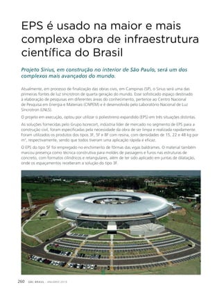 GBC BRASIL - ANUÁRIO 2019260
EPS é usado na maior e mais
complexa obra de infraestrutura
científica do Brasil
Projeto Sirius, em construção no interior de São Paulo, será um dos
complexos mais avançados do mundo.
Atualmente, em processo de finalização das obras civis, em Campinas (SP), o Sirius será uma das
primeiras fontes de luz síncrotron de quarta geração do mundo. Esse sofisticado espaço destinado
à elaboração de pesquisas em diferentes áreas do conhecimento, pertence ao Centro Nacional
de Pesquisa em Energia e Materiais (CNPEM) e é desenvolvido pelo Laboratório Nacional de Luz
Síncrotron (LNLS).
O projeto em execução, optou por utilizar o poliestireno expandido (EPS) em três situações distintas.
As soluções fornecidas pelo Grupo Isorecort, indústria líder de mercado no segmento de EPS para a
construção civil, foram especificadas pela necessidade da obra de ser limpa e realizada rapidamente.
Foram utilizados os produtos dos tipos 3F, 5F e 8F com resina, com densidades de 15, 22 e 48 kg por
m3
, respectivamente, sendo que todos tiveram uma aplicação rápida e eficaz.
O EPS do tipo 5F foi empregado no enchimento de fôrmas das vigas baldrames. O material também
marcou presença como técnica construtiva para moldes de passagens e furos nas estruturas de
concreto, com formatos cilíndricos e retangulares, além de ter sido aplicado em juntas de dilatação,
onde os espaçamentos receberam a solução do tipo 3F.
 