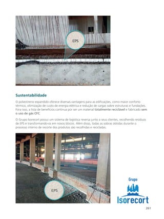 261
Sustentabilidade
O poliestireno expandido oferece diversas vantagens para as edificações, como maior conforto
térmico, otimização de custo de energia elétrica e redução de cargas sobre estruturas e fundações.
Fora isso, a lista de benefícios continua por ser um material totalmente reciclável e fabricado sem
o uso de gás CFC.
O Grupo Isorecort possui um sistema de logística reversa junto a seus clientes, recolhendo resíduos
de EPS e transformando-os em novos blocos. Além disso, todas as sobras obtidas durante o
processo interno de recorte dos produtos são recolhidas e recicladas.
 