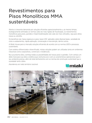 GBC BRASIL - ANUÁRIO 2019262
Revestimentos para
Pisos Monolíticos MMA
sustentáveis
Atento à crescente demanda por soluções eficientes operacionalmente e, ao mesmo tempo,
ecologicamente alinhadas as normas cada vez mais rígidas de fiscalização, os revestimentos
monolíticos para pisos, paredes e impermeabilizações são cada vez mais utilizados, seja para obras
novas ou retrofits.
Os benefícios são: baixa espessura e peso, baixo VOC aplicados sobre diversas bases, variedade de
cores e acabamentos, rápida aplicação, conservação e manutenção, dentre outros.
A Miaki trouxe para o mercado soluções eficientes de acordo com as normas LEED e processos
sustentáveis.
Com estética diferenciada e diversificada, nossas soluções podem ser utilizadas tanto em ambientes
industriais como corporativos, comerciais e residenciais.
Na sua próxima obra, conheça todas as possibilidades de nossos pisos e paredes. Com certeza um
deles trará para sua obra a estética que você procura e com as características operacionais que o
seu ambiente precisa, além do total alinhamento com as normas de construção sustentável que a
sociedade tanto cobra.
Atendemos em todo território nacional.
 