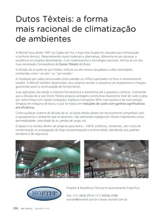 GBC BRASIL - ANUÁRIO 2019266
Dutos Têxteis: a forma
mais racional de climatização
de ambientes
A Montef atua desde 1997 na Cadeia do frio, e hoje está focada em soluções para climatização
e conforto térmico. Desenvolvendo novos materiais e alternativas, diferencia-se por alcançar a
excelência em projetos desafiadores. Com matéria-prima e tecnologia nacionais, tornou-se um dos
mais renomados fornecedores de Dutos Têxteis do Brasil.
A difusão do ar pode ser por frestas, orifícios ou até mesmo lançadores a altas velocidades,
conhecidos como “air-jets” ou “jet-nozzles”.
A instalação por cabos tensionados entre paredes ou trilhos suportados no forro é extremamente
simples. A Montef também desenvolveu seus próprios tecidos e acessórios de acoplamento e fixação,
garantindo assim a continuidade de fornecimento.
Suas aplicações vão desde a indústria farmacêutica e alimentícia até o pequeno comércio, mostrando
que a difusão do ar por Dutos Têxteis propicia vantagens construtivas (baixíssimo nível de ruído e peso
por metro linear com rápida instalação), logísticas (transporte 90% mais barato) e de manutenção
(limpeza em máquina de lavar), o que se traduz em reduções de custo com ganhos significativos
em eficiência.
Como qualquer sistema de difusão de ar, os dutos têxteis devem ser tecnicamente compatíveis com
o equipamento e ambiente que se destinam, não admitindo negligenciar fatores importantes como:
permeabilidade, velocidade do ar, perdas de carga, etc.
O layout e os tecidos devem ser próprios para dutos – 100% sintéticos, resistentes, sem riscos de
contaminação ou propagação do fogo (autoextinguível e antimicrobial), atendendo aos padrões
sanitários e de segurança.
Projetos • Assistência Técnica • Levantamento Frigorífico
Tels: (11) 3858-2914 | (11) 99296-2996
montef@montef.com.br | www.montef.com.br
 