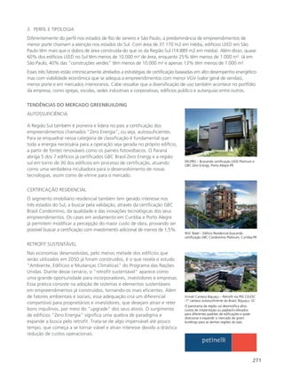271
3. PERFIL E TIPOLOGIA
Diferentemente do perfil nos estados de Rio de Janeiro e São Paulo, a predominância de empreendimentos de
menor porte chamam a atenção nos estados do Sul. Com área de 37.170 m2 em média, edifícios LEED em São
Paulo têm mais que o dobro de área construída do que os da Região Sul (14.889 m2 em média). Além disso, quase
60% dos edifícios LEED no Sul têm menos de 10.000 m² de área, enquanto 25% têm menos de 1.000 m². Já em
São Paulo, 40% das “construções verdes” têm menos de 10.000 m² e apenas 13% têm menos de 1.000 m².
Esses três fatores estão intrinsicamente atrelados a estratégias de certificação baseadas em alto desempenho energético
mas com viabilidade econômica que se adequa a empreendimentos com menor VGV (valor geral de vendas),
menor porte e em mercados interioranos. Cabe ressaltar que a diversificação de uso também acontece no portfólio
da empresa, como igrejas, escolas, sedes industriais e corporativas, edifícios público e autarquias entre outros.
Univali Campus Biguaçu – Retrofit via PEE CELESC
-1º campus autossuficiente do Brasil, Biguaçu- SC
O panorama da região sul desmistifica altos
custos de implantação ou paybacks elevados
para diferentes padrões de edificações e pode
direcionar e expandir o mercado de green
buildings para as demais regiões do país.
DELPRO – Buscando certificação LEED Platinum e
GBC Zero Energy, Porto Alegre-PR
ROC Batel – Edifício Residencial buscando
certificação GBC Condomínio Platinum, Curitiba-PR
TENDÊNCIAS DO MERCADO GREENBUILDING
AUTOSSUFICIÊNCIA
A Região Sul também é pioneira e lidera no país a certificação dos
empreendimentos chamados “Zero Energia”, ou seja, autossuficientes.
Para se enquadrar nessa categoria de classificação é fundamental que
toda a energia necessária para a operação seja gerada no próprio edifício,
a partir de fontes renováveis como os painéis fotovoltaicos. O Paraná
abriga 5 dos 7 edifícios já certificados GBC Brasil Zero Energy e a região
sul em torno de 30 dos edifícios em processo de certificação, atuando
como uma verdadeira incubadora para o desenvolvimento de novas
tecnologias, assim como de vitrine para o mercado.
CERTIFICAÇÃO RESIDENCIAL
O segmento imobiliário residencial também tem gerado interesse nos
três estados do Sul, a buscar pela validação, através da certificação GBC
Brasil Condomínio, da qualidade e das inovações tecnológicas dos seus
empreendimentos. Os cases em andamento em Curitiba e Porto Alegre
já permitem modificar a percepção do maior custo de obra, provando ser
possível buscar a certificação com investimento adicional de menos de 1,5%.
RETROFIT SUSTENTÁVEL
Nas economias desenvolvidas, pelo menos metade dos edifícios que
serão utilizados em 2050 já foram construídos, é o que revela o estudo
“Ambiente, Edifícios e Mudanças Climáticas” do Programa das Nações
Unidas. Diante desse cenário, o “retrofit sustentável” aparece como
uma grande oportunidade para incorporadores, investidores e empresas.
Essa prática consiste na adoção de sistemas e elementos sustentáveis
em empreendimentos já construídos, tornando-os mais eficientes. Além
de fatores ambientais e sociais, essa adequação cria um diferencial
competitivo para proprietários e investidores, que desejam atrair e reter
bons inquilinos, por meio do “upgrade” dos seus ativos. O surgimento
de edifícios “Zero Energia” significa uma quebra de paradigma e
expande a busca pelo retrofit. Trata-se de algo impensável até pouco
tempo, que começa a se tornar viável e atrair interesse devido a drástica
redução de custos operacionais.
 