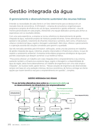 GBC BRASIL - ANUÁRIO 2019272
Gestão integrada da água
O gerenciamento e desenvolvimento sustentável dos recursos hídricos
Entender as necessidades de cada cliente é um fator determinante para se destacar em um
mercado cheio de concorrência. A Infinitytech – empresa de consultoria e engenharia para
programas e projetos de eficiência do uso da água, saneamento e gestão ambiental – atua de
maneira personalizada em cada projeto, oferecendo uma equipe dedicada e pronta para alinhar as
expectativas com os resultados obtidos.
Com uma vasta experiência, a empresa se tornou referência no desenvolvimento de gestão
integrada da água, realizando projetos de hidráulica predial eficientes, fontes alternativas do recurso
(potável e não potável), tratamento de efluentes industriais e sanitários, bem como, infraestrutura
urbana e condominial (água, esgoto e drenagem sustentável). Além disso, oferece o gerenciamento
e a operação assistida das soluções concebidas para garantir a qualidade.
São três mercados atendidos pela Infinitytech: edificações, sendo uma das pioneiras em trabalhos
de gestão integrada das águas; indústrias; projetos relacionados à infraestrutura urbana, no que diz
respeito a saneamento ambiental. A empresa ainda elabora programas estratégicos de água para
grandes corporações que desejam aumentar a sua resiliência hídrica.
“Procuramos oferecer um trabalho com visão integrada entre o empreendimento e seu entorno,
avaliando também a infraestrutura existente (água, esgoto e drenagem) e a disponibilidade de
água da região, desta forma desenvolvemos um trabalho de engenharia com uma visão ampla e
integrada”, diz Gustavo Sodré, gestor técnico. “Nossas soluções de engenharia são desenvolvidas
sempre com base em uma avaliação criteriosa, técnica e econômica, de forma a entregar ao cliente
opções que trazem benefício real para o empreendimento em questão”, completa.
 