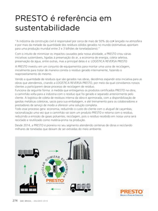 GBC BRASIL - ANUÁRIO 2019274
PRESTO é referência em
sustentabilidade
“A indústria da construção civil é responsável por cerca de mais de 50% do co• lançado na atmosfera
e por mais da metade da quantidade dos reslduos sólidos gerados no mundo (estimativas apontam
para uma produção mundial entre 2 e 3 bilhões de toneladas/ano).”
Com o intuito de minimizar os impactos causados pela nossa atividade, a PRESTO criou várias
iniciativas sustentáveis, ligadas à preservação do ar, a economia de energia, coleta seletiva,
preservação da água, entre outras, mas a principal delas é a: LOGÍSTICA REVERSA PRESTO
A PRESTO investiu em um conjunto de equipamentos para montar uma usina de reciclagem,
inicialmente para tratar de maneira correta o resíduo gerado internamente, fazendo o
reaproveitamento do mesmo.
Vendo a quantidade de resíduos que são gerados nas obras, decidimos expandir esta iniciativa para as
obras que atendemos, criando a LOGÍSTICA REVERSA PRESTO, por meio da qual convidamos nossos
clientes a participarem desse processo de reciclagem de resíduo.
Funciona da seguinte forma: à medida que entregamos os produtos certificados PRESTO na obra,
o caminhão volta para a indústria com o resíduo que foi gerado e separado anteriormente pelo
cliente. A logística de coleta de resíduos interna da obra é aprimorada, com a disponibilização de
gaiolas metálicas coletoras, sacos para sua embalagem, e até treinamento para os colaboradores e
prestadores de serviço de modo a oferecer uma solução completa.
Todo esse processo gera: economia, reduzindo o custo do cliente com o aluguel de caçambas;
racionalização uma vez que o caminhão vai oom um produto PRESTO e retorna com o resíduo,
reduzindo a emissão de gases poluentes; reciclagem, pois o resíduo recebido em nossa usina será
reciclado e reutilizado como matéria-prima na produção.
Desde 2014, a PRESTO é pioneira no seu segmento atendendo centenas de obras e reciclando
milhares de toneladas que deixam de ser extraídas do meio ambiente.
 