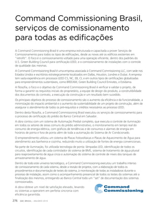 GBC BRASIL - ANUÁRIO 2019276
Command Commissioning Brasil,
serviços de comissionamento
para todas as edificações
A Command Commisioning Brasil é uma empresa estruturada e capacitada a prover Serviços de
Comissionamento para todos os tipos de edificações, desde as novas até os edifícios existentes em
“retrofit”. O foco é o comissionamento voltado para uma operação eficiente, dentro dos padrões do
U.S. Green Building Council para certificação LEED, e o comissionamento de instalações com o controle
de qualidade das mesmas.
A Command Commissioning Brasil é uma empresa associada à Command Commissioning LLC, com sede nos
Estados Unidos e escritórios estrategicamente localizados em Dallas, Houston, Londres e Dubai. A empresa
tem vasta experiência em processos LEED CS, NC, EB, CI, e em outros tipos de certificações globalizadas
para empreendimentos sustentáveis, como BREEAM, Green Building Council Emirates, e Estidama.
A filosofia, o foco e o objetivo da Command Commissioning Brasil é verificar e validar o projeto, de
forma a garantir os requisitos iniciais do proprietário, a equipe de design do produto, a construtibilidade
dos documentos do contrato, a execução da construção e um resultado bem sucedido.
Os principais objetivos do processo de comissionamento são o aumento da eficiência e da funcionalidade, a
minimização do impacto ambiental e o aumento da sustentabilidade de um projeto de construção, além de
assegurar o atendimento de todos os pré-requisitos e créditos necessários ao processo LEED.
Dentro desta filosofia, a Command Commissioning Brasil executou os serviços de comissionamento para
o processo de certificação do prédio do Banco Central em Salvador.
A obra contou com um sistema de Automação Predial completo, que executa o controle de iluminação
em todos os setores de áreas comuns do prédio administrativo, o monitoramento em tempo real do
consumo de energia elétrica, com gráficos de tendências e de consumos e alarmes de energia em
horários de ponta e fora de ponta além de toda a automação do Sistema de Ar Condicionado.
O empreendimento utilizou um sistema de Placas Fotovoltaicas e Placas de Aquecimento de Água para
atendimento aos banheiros e cozinha, reduzindo muito a utilização de fontes de energia convencionais.
Na parte de iluminação, foi utilizada tecnologia de ponta: lâmpadas LED, identificação de todos os
circuitos, identificação de cada controlador do sistema de BMS, sistema de tratamento de água pluvial
para reaproveitamento de água cinza e automação do sistema de controle de níveis dos tanques de
armazenamento de água.
Dentro de todo este universo tecnológico, a Command Commissioning executou um trabalho intenso
de comissionamento de cada sistema, desde a revisão de projetos, com a elaboração de todos os
procedimentos e documentação de testes do sistema, à monitoração de todas as instaladoras durante o
processo de instalação, assim como o acompanhamento presencial de todos os testes do sistemas até a
finalização dos mesmos, entregando ao Banco Central todo um “set” de documentação dos sistemas
comissionados.
A obra obteve um nível de satisfação elevado, levando
os sistemas a operarem em perfeita sincronia com
eficiência garantida.
 