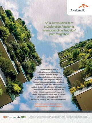 GBC BRASIL - ANUÁRIO 2019284
Só a ArcelorMittal tem
a Declaração Ambiental
Internacional de Produtos*
para Vergalhão.
AÇO.
INFINITAMENTE
RECICLÁVEL
*Certificação internacional concedida pelo Institut Bauen und Umwelt e.V. (IBU), conforme ISO 14025 /DIN EN (ISO 14025:2011-10), Environmental Labels
and Declarations, Type III Environmental Declarations, Principles and Procedures; e /EN 15804 /EN (15804:2012-04+A1 2013), Sustainability of Construction
Works, Environmental Product Declarations - Core Rules for the Product Category of Construction Products para vergalhões das classes CA25 e CA50.
and Declarations, Type III Environmental Declarations, Principles and Procedures; e /EN 15804 /EN (15804:2012-04+A1 2013), Sustainability of Construction
A ArcelorMittal recebeu a
certificação ambiental inédita na
indústria brasileira de aço:
a Declaração Ambiental Internacional
de Produtos para Vergalhão. Para isso,
foram analisados os impactos e benefícios
ambientais, a descrição detalhada do
produto desde a extração das matérias-primas,
passando pelo processo de fabricação do
metal e pelos seu uso e descarte. Agora, os
clientes ArcelorMittal poderão obter os créditos
adicionais na certificação LEED V4
(Leadership in Energy and Environmental Design).
Bom para o planeta. Bom para todos.
Porque preservar é da nossa natureza.
 