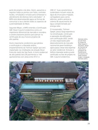 29
parte do projeto e da obra. Assim, passamos a
registrar todos os pontos com fotos, contratar
laudos, simulações e ensaios para comprovar o
atendimento de diversos itens solicitados”. A
MPD está desenvolvendo agora as formas de
comunicar a seus clientes todos os aspectos de
sustentabilidade do Myrá.
Segundo Meyer, a MPD entende a Certificação
GBC Brasil Casa & Condomínio como um
importante diferencial de mercado e considera
o cenário bastante positivo para pensar na
certificação de seus futuros projetos de
alto padrão.
Outro importante condomínio que pleiteia
a certificação é o Alameda Jardins,
empreendimento da Tishman Speyer que será
implantado nas imediações da estação Oscar
Freire do metrô de São Paulo. A torre residencial
de alto padrão terá 28 pavimentos e 144
apartamentos com áreas entre 91m2
e
Alameda Jardins,
em São Paulo,
SP. Projeto de
Aflalo Gasperini
Arquitetos, design
de interiores de
Carlos Rossi e
paisagismo de
Pamela Burton
em parceria com
Sergio Santana.
Imagem: divulgação
Alameda Jardins.
268 m². Suas características
sustentáveis incluem reúso de
água da chuva para irrigação,
carregadores para carros
elétricos, jardins verticais e
sistema de aquecimento de
água complementado por
energia solar.
O incorporador, Tishman
Speyer, possui larga experiência
na conceituação, construção
e operações de edificações
com certificação LEED, sendo
um dos responsáveis pelo
desenvolvimento do mercado
nacional de green building e
agora passa a levar esta expertise
ao setor residencial. Inclusive o
Edifício Alameda Jardins já está
certificado na fase de projeto no
GBC Casa & Condomínio.
 
