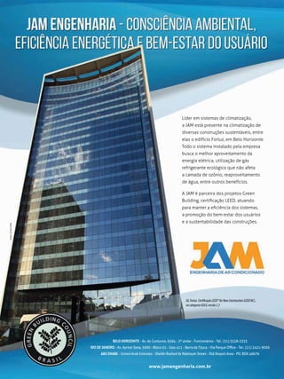 Líder em sistemas de climatização,
a JAM está presente na climatização de
diversas construções sustentáveis, entre
elas o edifício Forluz, em Belo Horizonte.
Todo o sistema instalado pela empresa
busca o melhor aproveitamento da
energia elétrica, utilização de gás
refrigerante ecológico que não afeta
a camada de ozônio, reaproveitamento
de água, entre outros benefícios.
A JAM é parceira dos projetos Green
Building, certiﬁcação LEED, atuando
para manter a eﬁciência dos sistemas,
a promoção do bem-estar dos usuários
e a sustentabilidade das construções.
Scritto&ArteGrafia
BELO HORIZONTE - Av. do Contorno, 6594 - 2º andar - Funcionários - Tel.: (31) 3528-2333
RIO DE JANEIRO - Av. Ayrton Sena, 3000 - Bloco 01 - Sala 411 - Barra da Tijuca - Via Parque Oﬃce - Tel.: (21) 2421-9056
ABU DHABI - United Arab Emirates - Sheikh Rashed At Maktoum Street - Old Airport Area - PO. BOX 46676
www.jamengenharia.com.br
Ed.Forluz.CertificaçãoLEED®forNewConstruction(LEEDNC),
nacategoriaGOLD,versão2.2
 