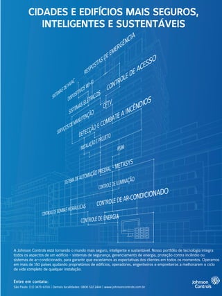 A Johnson Controls está tornando o mundo mais seguro, inteligente e sustentável. Nosso portfólio de tecnologia integra
todos os aspectos de um edifício - sistemas de segurança, gerenciamento de energia, proteção contra incêndio ou
sistemas de ar-condicionado, para garantir que excedamos as expectativas dos clientes em todos os momentos. Operamos
em mais de 150 países ajudando proprietários de edifícios, operadores, engenheiros e empreiteiros a melhorarem o ciclo
de vida completo de qualquer instalação.
Entre em contato:
São Paulo: (11) 3475-6700 | Demais localidades: 0800 522 2444 | www.johnsoncontrols.com.br
CIDADES E EDIFÍCIOS MAIS SEGUROS,
INTELIGENTES E SUSTENTÁVEIS
 