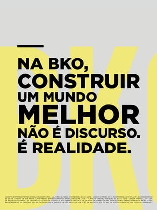 NA BKO,
CONSTRUIR
UM MUNDO
MELHOR
NÃO É DISCURSO.
É REALIDADE.
ADERITO EMPREENDIMENTOS IMOBILIÁRIOS SPE LTDA. – ALAMEDA GABRIEL MONTEIRO DA SILVA, 2.373 – JARDIM AMÉRICA, SP. A INCORPORAÇÃO IMOBILIÁRIA DO CONDOMÍNIO
DE 30 DE JANEIRO DE 2019. PARIS ALMIR RIBEIRO EMPREENDIMENTOS IMOBILIÁRIOS SPE LTDA. – ALAMEDA GABRIEL MONTEIRO DA SILVA, 2.373 – JARDIM AMÉRICA, SP – CEP:
DE IMÓVEIS DA COMARCA DA CAPITAL DO ESTADO DE SÃO PAULO, NOS TERMOS DA LEI N. 4.591, DE 16 DE DEZEMBRO DE 1964. SAMUEL PORTO EMPREENDIMENTOS IMOBILIÁRIOS
REGISTRADA NO 14º CARTÓRIO OFICIAL DE REGISTRO DE IMÓVEIS DE SÃO PAULO/SP SOB O R.2 DA MATRÍCULA N. 222.995, DE 5 DE OUTUBRO DE 2016. TODAS AS IMAGENS E
 