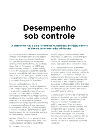 GBC BRASIL - ANUÁRIO 201930
Desempenho
sob controle
A plataforma ARC é uma ferramenta mundial para monitoramento e
análise de performance das edificações
A quantidade crescente de edificações certificadas
em todo o mundo bem como a necessidade de
manter seu desempenho dentro daquilo que
foi projetado foram fatores decisivos para o
desenvolvimento da Plataforma ARC, criada pela
Green Business Certification Inc. (GBCI) para
contribuir com a visão do U.S. Green Building
Council (USGBC) acerca da sustentabilidade do
ambiente construído. Lançada há pouco mais de dois
anos, a ARC é uma evolução da Dynamic Plaque,
a antiga plataforma do LEED para monitoramento
e pontuação de desempenho de edifícios.
Segundo Sandrino Beltrane, líder de
desenvolvimento de negócios no Brasil pelo GBCI,
a ARC integra e agrupa, em uma plataforma única
e simples diferentes programas e referenciais,
o que proporciona a todos os edifícios e
comunidades, como bairros ou shopping centers, a
possibilidade de criar conexões, realizar benchmark
em escala local e internacional, gerenciar
desempenho em tempo real, mensurar melhorias
e proporcionar qualidade de vida superior aos
usuários dessas edificações. “A plataforma ARC
é mundial e incentiva a performance dos green
buildings a partir do monitoramento e análise de
seu desempenho”, explica Beltrane.
Aberta a edificações com ou sem certificação
LEED, a plataforma engloba cinco temas: água,
energia, resíduos, transporte e experiência
humana. O próprio cliente insere os dados
referentes a seu edifício ou comunidade para
que eles possam ser comparados com as
informações de outros empreendimentos da
mesma tipologia no Brasil e em outros países.
A ARC atende tanto aqueles que querem
simplesmente comparar seu desempenho com
os demais, quanto os que buscam a certificação
de operação. “Se o objetivo é alcançar uma
meta empresarial de economia, as equipes de
facilities podem usar a plataforma para medir
os resultados. A ARC também alavanca o
mercado de certificação LEED EB OM de prédios
existentes, pois os resultados alcançados podem
ser submetidos ao GBC mundial diretamente
pela ARC”, detalha Beltrane.
O Brasil já superou a marca de 100 projetos na
plataforma, sinalizando para uma necessidade
de mercado orientada à performance. Para
Beltrane, “o futuro do mercado green
building não se preocupará apenas em
projetar e construir de forma sustentável, mas
principalmente como se dará a operação,
manutenção e utilização desses edifícios e
comunidades ao longo de suas vidas úteis.
Além disso, como se dará a integração com as
pessoas, como será a experiência humana, o
impacto e a satisfação de todos os ocupantes
e usuários”.
 