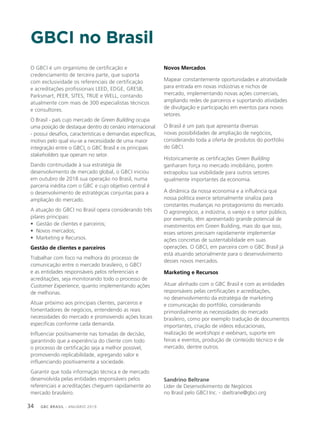 GBC BRASIL - ANUÁRIO 201934
O GBCI é um organismo de certificação e
credenciamento de terceira parte, que suporta
com exclusividade os referenciais de certificação
e acreditações profissionais LEED, EDGE, GRESB,
Parksmart, PEER, SITES, TRUE e WELL, contando
atualmente com mais de 300 especialistas técnicos
e consultores.
O Brasil - país cujo mercado de Green Building ocupa
uma posição de destaque dentro do cenário internacional
- possui desafios, características e demandas específicas,
motivo pelo qual viu-se a necessidade de uma maior
integração entre o GBCI, o GBC Brasil e os principais
stakeholders que operam no setor.
Dando continuidade à sua estratégia de
desenvolvimento de mercado global, o GBCI iniciou
em outubro de 2018 sua operação no Brasil, numa
parceria inédita com o GBC e cujo objetivo central é
o desenvolvimento de estratégicas conjuntas para a
ampliação do mercado.
A atuação do GBCI no Brasil opera considerando três
pilares principais:
• Gestão de clientes e parceiros;
• Novos mercados;
• Marketing e Recursos.
Gestão de clientes e parceiros
Trabalhar com foco na melhora do processo de
comunicação entre o mercado brasileiro, o GBCI
e as entidades responsáveis pelos referenciais e
acreditações, seja monitorando todo o processo de
Customer Experience, quanto implementando ações
de melhorias.
Atuar próximo aos principais clientes, parceiros e
fomentadores de negócios, entendendo as reais
necessidades do mercado e promovendo ações locais
especificas conforme cada demanda.
Influenciar positivamente nas tomadas de decisão,
garantindo que a experiência do cliente com todo
o processo de certificação seja a melhor possível,
promovendo replicabilidade, agregando valor e
influenciando positivamente a sociedade.
Garantir que toda informação técnica e de mercado
desenvolvida pelas entidades responsáveis pelos
referenciais e acreditações cheguem rapidamente ao
mercado brasileiro.
Novos Mercados
Mapear constantemente oportunidades e atratividade
para entrada em novas indústrias e nichos de
mercado, implementando novas ações comerciais,
ampliando redes de parceiros e suportando atividades
de divulgação e participação em eventos para novos
setores.
O Brasil é um país que apresenta diversas
novas possibilidades de ampliação de negócios,
considerando toda a oferta de produtos do portfólio
do GBCI.
Historicamente as certificações Green Building
ganharam força no mercado imobiliário, porém
extrapolou sua visibilidade para outros setores
igualmente importantes da economia.
A dinâmica da nossa economia e a influência que
nossa política exerce setorialmente sinaliza para
constantes mudanças no protagonismo do mercado.
O agronegócio, a indústria, o varejo e o setor público,
por exemplo, têm apresentado grande potencial de
investimentos em Green Building, mais do que isso,
esses setores precisam rapidamente implementar
ações concretas de sustentabilidade em suas
operações. O GBCI, em parceira com o GBC Brasil já
está atuando setorialmente para o desenvolvimento
desses novos mercados.
Marketing e Recursos
Atuar alinhado com o GBC Brasil e com as entidades
responsáveis pelas certificações e acreditações,
no desenvolvimento da estratégia de marketing
e comunicação do portfólio, considerando
primordialmente as necessidades do mercado
brasileiro, como por exemplo tradução de documentos
importantes, criação de vídeos educacionais,
realização de workshops e webinars, suporte em
feiras e eventos, produção de conteúdo técnico e de
mercado, dentre outros.
Sandrino Beltrane
Líder de Desenvolvimento de Negócios
no Brasil pelo GBCI Inc. - sbeltrane@gbci.org
GBCI no Brasil
 