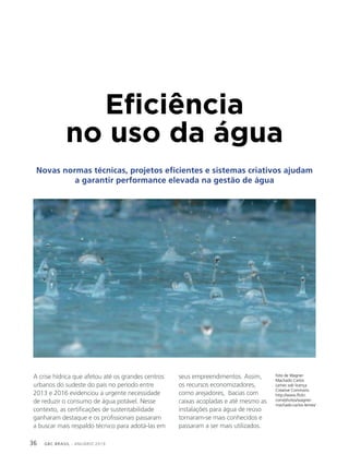 GBC BRASIL - ANUÁRIO 201936
Eficiência
no uso da água
Novas normas técnicas, projetos eficientes e sistemas criativos ajudam
a garantir performance elevada na gestão de água
A crise hídrica que afetou até os grandes centros
urbanos do sudeste do país no período entre
2013 e 2016 evidenciou a urgente necessidade
de reduzir o consumo de água potável. Nesse
contexto, as certificações de sustentabilidade
ganharam destaque e os profissionais passaram
a buscar mais respaldo técnico para adotá-las em
seus empreendimentos. Assim,
os recursos economizadores,
como arejadores, bacias com
caixas acopladas e até mesmo as
instalações para água de reúso
tornaram-se mais conhecidos e
passaram a ser mais utilizados.
foto de Wagner
Machado Carlos
Lemes sob licença
Creative Commons
http://www.flickr.
com/photos/wagner-
machado-carlos-lemes/
 