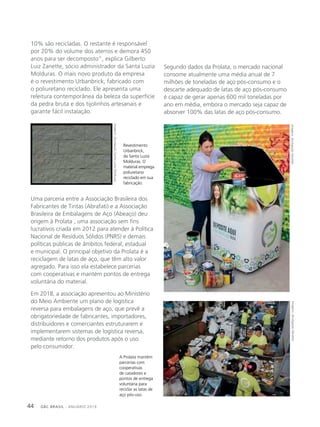 GBC BRASIL - ANUÁRIO 201944
A Prolata mantém
parcerias com
cooperativas
de catadores e
pontos de entrega
voluntária para
reciclar as latas de
aço pós-uso.
Revestimento
Urbanbrick,
da Santa Luzia
Molduras. O
material emprega
poliuretano
reciclado em sua
fabricação.
10% são recicladas. O restante é responsável
por 20% do volume dos aterros e demora 450
anos para ser decomposto”, explica Gilberto
Luiz Zanette, sócio administrador da Santa Luzia
Molduras. O mais novo produto da empresa
é o revestimento Urbanbrick, fabricado com
o poliuretano reciclado. Ele apresenta uma
releitura contemporânea da beleza da superfície
da pedra bruta e dos tijolinhos artesanais e
garante fácil instalação.
Uma parceria entre a Associação Brasileira dos
Fabricantes de Tintas (Abrafati) e a Associação
Brasileira de Embalagens de Aço (Abeaço) deu
origem à Prolata , uma associação sem fins
lucrativos criada em 2012 para atender à Política
Nacional de Resíduos Sólidos (PNRS) e demais
políticas públicas de âmbitos federal, estadual
e municipal. O principal objetivo da Prolata é a
reciclagem de latas de aço, que têm alto valor
agregado. Para isso ela estabelece parcerias
com cooperativas e mantém pontos de entrega
voluntária do material.
Em 2018, a associação apresentou ao Ministério
do Meio Ambiente um plano de logística
reversa para embalagens de aço, que prevê a
obrigatoriedade de fabricantes, importadores,
distribuidores e comerciantes estruturarem e
implementarem sistemas de logística reversa,
mediante retorno dos produtos após o uso
pelo consumidor.
Segundo dados da Prolata, o mercado nacional
consome atualmente uma média anual de 7
milhões de toneladas de aço pós-consumo e o
descarte adequado de latas de aço pós-consumo
é capaz de gerar apenas 600 mil toneladas por
ano em média, embora o mercado seja capaz de
absorver 100% das latas de aço pós-consumo.
Imagens:divulgaçãoAbrafatiImagens:divulgaçãoAbrafati
Imagens:divulgaçãoSantaLuziaMolduras
 