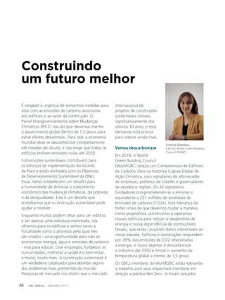 GBC BRASIL - ANUÁRIO 201946
Construindo
um futuro melhor
É inegável a urgência de tomarmos medidas para
lidar com as emissões de carbono associadas
aos edifícios e ao setor da construção. O
Painel Intergovernamental sobre Mudanças
Climáticas (IPCC) nos diz que devemos manter
o aquecimento global dentro de 1,5 graus para
evitar efeitos desastrosos. Para isso, a economia
mundial deve se descarbonizar completamente
até meados do século, e isso exige que todos os
edifícios tenham emissões nulas até 2050.
Construções sustentáveis contribuem para
os esforços de implementação do Acordo
de Paris e estão alinhados com os Objetivos
de Desenvolvimento Sustentável da ONU.
Essas metas estabelecem um desafio para
a humanidade de dissociar o crescimento
econômico das mudanças climáticas, da pobreza
e da desigualdade. Este é um desafio que
acreditamos que a construção sustentável pode
ajudar a resolver.
Enquanto muitos podem olhar para um edifício
e ver apenas uma estrutura inanimada, nós
olhamos para os edifícios e vemos tanto a
fisicalidade como o processo pelo qual eles
são criados - uma oportunidade para não só
economizar energia, água e emissões de carbono
- mas para educar, criar empregos, fortalecer as
comunidades, melhorar a saúde e o bem-estar,
e muito, muito mais. A construção sustentável é
um verdadeiro catalisador para abordar alguns
dos problemas mais prementes do mundo.
Pesquisas de mercado nos dizem que o mercado
internacional de
projetos de construções
sustentáveis cresceu
significativamente nos
últimos 10 anos; e esta
demanda está pronta
para crescer ainda mais.
Vamos descarbonizar
Em 2018, o World
Green Building Council
(WorldGBC) lançou um Compromisso de Edifícios
de Carbono Zero na histórica Cúpula Global de
Ação Climática, com signatários do alto escalão
de empresas, prefeitos de cidades e governadores
de estados e regiões. Os 42 signatários
fundadores comprometeram-se a eliminar o
equivalente a 221 milhões de toneladas de
emissões de carbono (CO2e). Esta liderança dá
fortes sinais de que devemos mudar a maneira
como projetamos, construímos e operamos
nossos edifícios para reduzir o desperdício de
energia e nossa dependência de combustíveis
fósseis, que estão causando danos irreversíveis ao
nosso planeta. Edifícios e construções respondem
por 39% das emissões de CO2 relacionadas
à energia, e nosso objetivo é descarbonizar
a indústria até 2050 e limitar o aumento da
temperatura global a menos de 1,5 graus.
Os GBCs membros do WorldGBC estão liderando
o trabalho com seus respectivos membros em
direção a prédios Net Zero. Já foram lançados
Cristina Gamboa,
CEO do World Green Building
Council (WGBC)
 