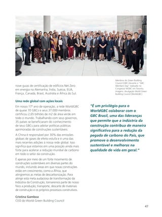 47
nove guias de certificação de edifícios Net Zero
em energia na Alemanha, Índia, Suécia, EUA,
França, Canadá, Brasil, Austrália e África do Sul.
Uma rede global com ações locais
Em nosso 17º ano de operação, a rede WorldGBC
de quase 70 GBCs e seus 37.000 membros
certificou 2,65 bilhões de m2 de área verde em
todo o mundo. Trabalhando com seus governos,
35 países se beneficiaram do conhecimento
de seus GBCs para adotar políticas públicas
aprimoradas de construções sustentáveis.
A China é responsável por 30% das emissões
globais de gases de efeito estufa e é uma das
mais recentes adições à nossa rede global. Isso
significa que estamos em uma posição ainda mais
forte para acelerar a redução mundial de carbono
em todo o setor da construção.
É apenas por meio de um forte movimento de
construções sustentáveis em diversas partes do
mundo, incluindo áreas em que novas construções
estão em crescimento, como a África, que
atingiremos as metas de descarbonização. Para
atingir esta meta audaciosa de transformação da
Indústria da Construção, tornaremos parte de nosso
foco a produção, transporte, descarte de materiais
de construção e os próprios processos construtivos.
Cristina Gamboa
CEO do World Green Building Council
“É um privilégio para o
WorldGBC colaborar com o
GBC Brasil, uma das lideranças
que permite que a indústria da
construção contribua de maneira
significativa para a redução da
pegada de carbono do País, que
promove o desenvolvimento
sustentável e melhoras na
qualidade de vida em geral.”
Membros do Green Building
Council (GBC) durante o “GBC
Members Day” realizado no
Congresso WGBC em Toronto.
Imagens: divulgação World Green
Building Council (WorldGBC)
 