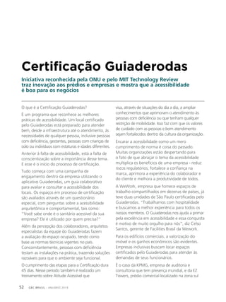GBC BRASIL - ANUÁRIO 201952
Certificação Guiaderodas
Iniciativa reconhecida pela ONU e pelo MIT Technology Review
traz inovação aos prédios e empresas e mostra que a acessibilidade
é boa para os negócios
O que é a Certificação Guiaderodas?
É um programa que reconhece as melhores
práticas de acessibilidade. Um local certificado
pelo Guiaderodas está preparado para atender
bem, desde a infraestrutura até o atendimento, às
necessidades de qualquer pessoa, inclusive pessoas
com deficiência, gestantes, pessoas com crianças de
colo ou indivíduos com estaturas e idades diferentes.
Anterior à falta de acessibilidade, está a falta de
conscientização sobre a importância desse tema.
E esse é o início do processo de certificação.
Tudo começa com uma campanha de
engajamento dentro da empresa utilizando o
aplicativo Guiaderodas, um guia colaborativo
para avaliar e consultar a acessibilidade dos
locais. Os espaços em processo de certificação
são avaliados através de um questionário
especial, com perguntas sobre a acessibilidade
arquitetônica e comportamental, tais como:
“Você sabe onde é o sanitário acessível da sua
empresa? Ele é utilizado por quem precisa?”
Além da percepção dos colaboradores, arquitetos
especialistas da equipe do Guiaderodas fazem
a avaliação do espaço ocupado, tendo como
base as normas técnicas vigentes no país.
Concomitantemente, pessoas com deficiência
testam as instalações na prática, trazendo soluções
razoáveis para que o ambiente seja funcional.
O cumprimento das etapas para a Certificação dura
45 dias. Nesse período também é realizado um
treinamento sobre Atitude Acessível que
visa, através de situações do dia a dia, a ampliar
conhecimentos que aprimoram o atendimento às
pessoas com deficiência ou que tenham qualquer
restrição de mobilidade. Isso faz com que os valores
de cuidado com as pessoas e bom atendimento
sejam fortalecidos dentro da cultura da organização.
Encarar a acessibilidade como um mero
cumprimento de norma é coisa do passado.
Muitas organizações estão despertando para
o fato de que abraçar o tema da acessibilidade
multiplica os benefícios de uma empresa - reduz
riscos regulatórios, fortalece a confiança na
marca, aprimora a experiência do colaborador e
do cliente e melhora a produtividade de todos.
A WeWork, empresa que fornece espaços de
trabalho compartilhados em dezenas de países, já
teve duas unidades de São Paulo certificadas pelo
Guiaderodas. “Trabalhamos com hospitalidade
e buscamos a melhor experiência para todos os
nossos membros. O Guiaderodas nos ajuda a primar
pela excelência em acessibilidade e essa conquista
é motivo de muito orgulho para nós”, diz Celso
Santos, gerente de Facilities Brasil da Wework.
Para os edifícios comerciais, a valorização do
imóvel e os ganhos econômicos são evidentes.
Empresas inclusivas buscam locar espaços
certificados pelo Guiaderodas para atender às
demandas de seus funcionários.
É o caso da KPMG, empresa de auditoria e
consultoria que tem presença mundial, e da EZ
Towers, prédio comercial localizado na zona sul
 