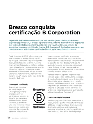 GBC BRASIL - ANUÁRIO 201954
Bresco conquista
certificação B Corporation
Empresa de investimentos imobiliários com foco na aquisição ou construção de imóveis
corporativos para locação, a Bresco é a pioneira em seu setor no desenvolvimento de projetos
com sustentabilidade ambiental. Inovando mais uma vez, ela se tornou a primeira do
segmento a conquistar a certificação Empresa B (B Corporation), destinada a corporações que
objetivam exercer triplo impacto positivo (ambiental, social e econômico) no mundo.
Desde dezembro de 2018, a Bresco integra a
rede Movimento B ao lado de mais de 2600
organizações certificadas e espalhadas por 60
países, sendo 139 delas no Brasil. “Ser uma
Empresa B significa adotar as melhores práticas
corporativas e buscar continuamente a geração
desse triplo impacto positivo sobre o meio
ambiente e as comunidades em que atuamos.
É tentar ser melhor em tudo, até mesmo nas
menores coisas”, resume Carlos Sisti, diretor de
operações da Bresco.
Processo de certificação
A certificação Empresa
B é conferida pela B
Lab, organização norte-
americana sem fins
lucrativos que promove as
B Corps. Sua parceira na
América Latina é a ONG
Sistema B, que defende
uma nova economia em que
o sucesso seja medido pelo
bem-estar das pessoas, da
sociedade e da natureza.
Para conquistar a certificação, as empresas
devem somar o mínimo de 85 pontos em um
rigoroso processo de avaliação e comprovar todas
as respostas por meio de documentação. As
aprovadas firmam o compromisso institucional
e legal de tomar decisões considerando as
consequências de suas ações sobre a comunidade
e o meio ambiente a longo prazo.
A Bresco obteve 100 pontos no processo de
avaliação graças a boas práticas, como priorização
de construções sustentáveis, oferta de benefícios
diferenciados a seus colaboradores e cuidado
com as comunidades nas quais atua. Um exemplo
é a parceria que estabeleceu com a Associação
Parceiros da Educação, visando à melhora no
rendimento escolar dos alunos de quatro escolas
públicas da região de Campinas, SP.
Cultura de sustentabilidade
A Bresco surgiu em 2011 dando continuidade à
Bracor, empresa que foi uma das fundadoras do
GBC Brasil e responsável pelo desenvolvimento
do primeiro edifício da América Latina a
conquistar a certificação LEED Core and Shell, em
2008. Em 2010, foi a vez de a Bracor planejar
 