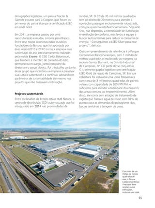 55
dois galpões logísticos, um para a Procter &
Gamble e outro para a Colgate, que foram os
primeiros do país a alcançar a certificação LEED
em nível Gold.
Em 2011, a empresa passou por uma
reestruturação e mudou o nome para Bresco.
Entre seus novos acionistas estão os sócios
fundadores da Natura, que foi apontada por
duas vezes (2010 e 2017) como a empresa mais
sustentável do ano em levantamento realizado
pela revista Exame. O CEO Carlos Betancourt,
que também é membro do conselho do GBC,
permaneceu no cargo, junto com parte da
diretoria e o corpo técnico. Foi o trabalho conjunto
desse grupo que incentivou a empresa a preservar
sua cultura sustentável e a continuar adotando os
parâmetros de sustentabilidade até mesmo nos
projetos que não buscavam certificação.
Projetos sustentáveis
Entre os desafios da Bresco está o HUB Natura, o
centro de distribuição (CD) automatizado que foi
inaugurado em 2014 nas proximidades de
Jundiaí, SP. O CD de 35 mil metros quadrados
tem pé-direito de 20 metros para atender à
operação quase que exclusivamente robotizada,
com pouquíssima interferência humana. Segundo
Sisti, isso dispensou a necessidade de iluminação
e ventilação de conforto, mas levou a equipe a
buscar outras formas para reduzir o consumo de
energia. “Conseguimos o LEED Silver para esse
projeto”, destaca.
Outro empreendimento de referência é o Parque
Corporativo Bresco Viracopos, com 1 milhão de
metros quadrados e implantado às margens da
rodovia Santos Dumont, no Distrito Industrial
de Campinas, SP. Faz parte desse conjunto o
G1, primeiro galpão logístico com certificação
LEED Gold da região de Campinas, SP. Em sua
cobertura foi instalada uma usina fotovoltaica
com cerca de 3 mil metros quadrados de painéis
solares com capacidade de 300 KW P/H, o
suficiente para atender a totalidade do consumo
das áreas comuns do empreendimento. Além
disso, ele conta com estação de tratamento de
esgoto que fornece água de reúso com 98% de
pureza para as demandas do paisagismo, das
bacias sanitárias e lavagem de pisos.
Com mais de um
milhão de metros
quadrados de
área, o Parque
Corporativo Bresco
Viracopos deve
receber outras
edificações,
incluindo um hotel.
Imagens:divulgaçãoBresco
 