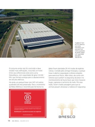 GBC BRASIL - ANUÁRIO 201956
O conjunto ainda não foi concluído e deve
receber mais edificações, incluindo um hotel.
Entre seus diferenciais está outra usina
fotovoltaica, com capacidade de gerar 24 KW
P/H, que fornece energia para o abastecimento
de veículos elétricos.
Há ainda um parque linear com 247 mil metros
quadrados de área preservada. Para o incremento
da Mata Atlântica e reconstituição do bioma na
gleba foram plantadas 26 mil mudas de espécies
nativas. Cortado pelo córrego Viracopos, o parque
linear é aberto à população e oferece estações
para exercícios físicos. Além disso, ele conta com
câmeras que auxiliam na segurança da área e no
monitoramento da fauna local, que inclui macacos
bugio, capivaras e cachorros do mato. Por essa
razão, foram criadas passagens para que os
animais possam atravessar a rodovia em segurança.
O galpão G1 tem
em sua cobertura
uma usina
fotovoltaica com
cerca de 3 mil
metros quadrados
de painéis solares
com capacidade
para gerar
300 KW P/H.
Imagens:divulgaçãoBresco
 