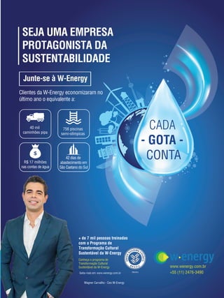 59
CADA
- GOTA -
CONTA
SEJA UMA EMPRESA
PROTAGONISTA DA
SUSTENTABILIDADE
Junte-se à W-Energy
Clientes da W-Energy economizaram no
último ano o equivalente a:
40 mil
caminhões pipa
756 piscinas
semi-olímpicas
R$ 17 milhões
nas contas de água
42 dias de
abastecimento em
São Caetano do Sul
Wagner Carvalho - Ceo W-Energy
www.wenergy.com.br
+55 (11) 2476-3490
Conheça o programa de
Transformação Cultural
Sustentável da W-Energy
+ de 7 mil pessoas treinadas
com o Programa de
Transformação Cultural
Sustentável da W-Energy
Saiba mais em: www.wenergy.com.br Membro
 