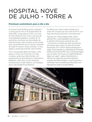 GBC BRASIL - ANUÁRIO 201962
O conceito Green Building pautou o projeto e
a construção da Torre A do Hospital Nove de
Julho (H9J), inaugurada em 2016 a um custo
de 350 milhões de reais. Entre os recursos de
sustentabilidade adotados no prédio de 18
pavimentos, localizado nas proximidades da
avenida Paulista, estão incluídos uso de energia
solar, aproveitamento da luz natural e redutores
de vazão em louças e metais sanitários. A torre
obteve a certificação LEED NC nível Certified.
Com a inauguração desse novo bloco, o H9J
passou a contar com 410 leitos e 22 salas
cirúrgicas, sendo duas delas híbridas, com
equipamentos de Hemodinâmica e Ressonância
Magnética. Além disso, há três ambientes
exclusivos para cirurgia robótica, com destaque
para a Sala Inteligente da Robótica.
HOSPITAL NOVE
DE JULHO - TORRE A
Premissas sustentáveis para o dia a dia
Os diferenciais incluem ainda o Espaço Unic,
andar VIP composto por oito suítes de 50 m2
com
áreas distintas para paciente e acompanhante.
Segundo o Dr. Alfonso Migliore Neto, diretor
geral do H9J, a sustentabilidade é premissa para
as decisões institucionais e ações do dia a dia.
“Construímos um prédio que, além da economia
de energia e água, seguiu um plano de controle
de poluição com o menor impacto possível para a
região. Outro exemplo é a implantação do Prontuário
Eletrônico do Paciente (PEP), com a certificação digital
que, em breve, nos tornará um hospital totalmente
digital, sem papel”, explica. Recentemente, o
H9J teve seu sistema de prontuário eletrônico
avaliado pela HIMSS Analytics, o que lhe garantiu a
certificação nível 6 da Healthcare Information and
Management Systems Society (HIMSS).
 