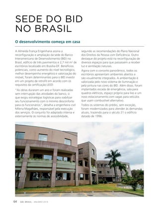 GBC BRASIL - ANUÁRIO 201964
A Almeida França Engenharia assina a
reconfiguração e ampliação da sede do Banco
Interamericano de Desenvolvimento (BID) no
Brasil, edifício de três pavimentos e 2,7 mil m2
de
escritórios localizado em Brasília-DF. Benefícios
potenciais, como aumento do nível tecnológico,
melhor desempenho energético e valorização do
imóvel, foram determinantes para o BID investir
em um projeto de retrofit em acordo com os
requisitos da certificação LEED.
“As obras duraram um ano e foram realizadas
sem interrupção das atividades do banco, o
que exigiu estratégias logísticas para viabilizar
seu funcionamento com o mínimo desconforto
para os funcionários”, detalha a engenheira civil
Milena Magalhães, responsável pela execução
dos serviços. O conjunto foi adaptado interna e
externamente às normas de acessibilidade,
SEDE DO BID
NO BRASIL
O desenvolvimento começa em casa
segundo as recomendações do Plano Nacional
dos Direitos da Pessoa com Deficiência. Outro
destaque do projeto está na reconfiguração de
diversos espaços para que passassem a receber
luz e ventilação naturais.
Agora com o conceito panorâmico, todos os
escritórios apresentam ambientes abertos e
são visualmente integrados. A ambientação é
valorizada pelo novo sistema de iluminação e
pela pintura nas cores do BID. Além disso, foram
implantados escada de emergência, sala para
quadros elétricos, espaço próprio para lixo e um
novo estacionamento com vagas para veículos
que usam combustível alternativo.
Todos os sistemas do prédio, sem exceção,
foram modernizados para atender às demandas
atuais, trazendo para o século 21 o edifício
datado de 1996.
 