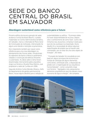 GBC BRASIL - ANUÁRIO 201966
Primeiro edifício da terceira geração de sedes
do Banco Central do Brasil (Bacen), o prédio
implantado no Centro Administrativo da Bahia,
em Salvador, marca a retomada do Plano Geral
de Construções da instituição, interrompido há
alguns anos devido a restrições orçamentárias.
Ele é importante também por nascer como
referência para uma nova abordagem no
planejamento das futuras sedes, introduzindo
ao repertório do banco critérios e parâmetros
voltados à construção de edifícios eficientes
e sustentáveis. As ideias sobre o tema foram
disseminadas internamente pelos arquitetos
Jorge Luiz Ferreira e Ricardo Paiva Martins, que
projetaram a sede de Curitiba em 2006.
Segundo Antônio Carlos Mendes Oliveira, chefe
do departamento de gestão patrimonial do
Bacen, houve alguns desafios para a adoção da
SEDE DO BANCO
CENTRAL DO BRASIL
EM SALVADOR
Abordagem sustentável como referência para o futuro
sustentabilidade no edifício. “O primeiro deles
foi haver disponibilidade de recursos. Depois
veio o conhecimento de como fazer. Como não
tínhamos isso, buscamos a empresa Creato para
que ela nos auxiliasse na empreitada. Outro
desafio foi a necessidade de alterar algumas
especificações de projeto que já haviam sido
contratadas, por se tratar de uma obra objeto de
licitação”, ele relata.
“O projeto de Salvador foi concebido já com
base em alguns princípios de economia em
função da utilização de alguns elementos
como brises, orientação solar, a disposição do
prédio com a implantação de sua arquitetura
horizontalizada”, conta o arquiteto Jorge
Luiz Ferreira. “Agregado a isso, pesquisamos
elementos arquitetônicos que nos dessem maior
economia de água e energia”, ele completa.
 