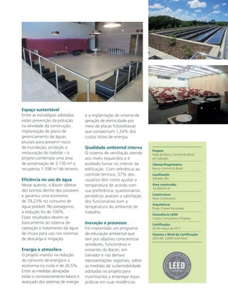 Espaço sustentável
Entre as estratégias adotadas
estão prevenção da poluição
na atividade da construção;
implantação de plano de
gerenciamento de águas
pluviais para prevenir riscos
de inundação; proteção e
restauração do Habitat – o
projeto contempla uma área
de preservação de 3.130 m² e
recuperou 1.598 m² de terreno.
Eficiência no uso de água
Nesse quesito, o Bacen obteve
dez pontos dentre dez possíveis
e garantiu uma economia
de 79,23% no consumo de
água potável. No paisagismo,
a redução foi de 100%.
Esses resultados devem-se
basicamente ao sistema de
captação e tratamento da água
de chuva para uso nos sistemas
de descarga e irrigação.
Energia e atmosfera
O projeto investiu na redução
do consumo de energia e a
economia no custo é de 26,5%.
Entre as medidas abraçadas
estão o comissionamento básico e
avançado dos sistemas de energia
e a implantação de sistema de
geração de eletricidade por
meio de placas fotovoltaicas
que compensam 1,24% dos
custos totais de energia.
Qualidade ambiental interna
O sistema de ventilação atende
aos níveis requeridos e é
proibido fumar no interior da
edificação. Com referência ao
controle térmico, 57% dos
usuários têm como ajustar a
temperatura de acordo com
sua preferência; questionários
periódicos avaliam a satisfação
dos funcionários com a
temperatura do ambiente de
trabalho.
Inovação e processos
Foi implantado um programa
de educação ambiental que
tem por objetivo conscientizar
servidores, funcionários e
visitantes do Bacen, em
Salvador e nas demais
representações regionais, sobre
as medidas de sustentabilidade
adotadas no projeto para
incentivá-los a empregar essas
práticas em suas residências.
Projeto:
Sede do Banco Central do Brasil
em Salvador
Cliente/Proprietário:
Banco Central do Brasil
Localização:
Salvador, BA
Área construída:
14.264,65 m²
Construtora:
Axxo Construtora
Arquitetura:
Paulo Chaves Fernandes
Consultoria LEED:
Creato Consultoria e Projetos
Certificação:
24 de março de 2017
Sistema e Nível da Certificação:
LEED-NC v2009 nível Silver
 