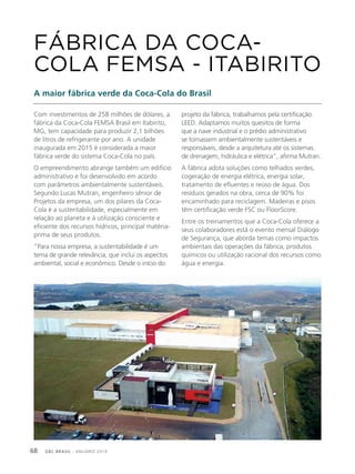 GBC BRASIL - ANUÁRIO 201968
Com investimentos de 258 milhões de dólares, a
fábrica da Coca-Cola FEMSA Brasil em Itabirito,
MG, tem capacidade para produzir 2,1 bilhões
de litros de refrigerante por ano. A unidade
inaugurada em 2015 é considerada a maior
fábrica verde do sistema Coca-Cola no país.
O empreendimento abrange também um edifício
administrativo e foi desenvolvido em acordo
com parâmetros ambientalmente sustentáveis.
Segundo Lucas Mutran, engenheiro sênior de
Projetos da empresa, um dos pilares da Coca-
Cola é a sustentabilidade, especialmente em
relação ao planeta e à utilização consciente e
eficiente dos recursos hídricos, principal matéria-
prima de seus produtos.
“Para nossa empresa, a sustentabilidade é um
tema de grande relevância, que inclui os aspectos
ambiental, social e econômico. Desde o início do
FÁBRICA DA COCA-
COLA FEMSA - ITABIRITO
A maior fábrica verde da Coca-Cola do Brasil
projeto da fábrica, trabalhamos pela certificação
LEED. Adaptamos muitos quesitos de forma
que a nave industrial e o prédio administrativo
se tornassem ambientalmente sustentáveis e
responsáveis, desde a arquitetura até os sistemas
de drenagem, hidráulica e elétrica”, afirma Mutran.
A fábrica adota soluções como telhados verdes,
cogeração de energia elétrica, energia solar,
tratamento de efluentes e reúso de água. Dos
resíduos gerados na obra, cerca de 90% foi
encaminhado para reciclagem. Madeiras e pisos
têm certificação verde FSC ou FloorScore.
Entre os treinamentos que a Coca-Cola oferece a
seus colaboradores está o evento mensal Diálogo
de Segurança, que aborda temas como impactos
ambientais das operações da fábrica, produtos
químicos ou utilização racional dos recursos como
água e energia.
 
