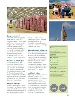69
Espaço sustentável
Condições dadas pelo projeto
impedem que o ruído do
maquinário afete a comunidade
e a fauna. A empresa mantém
na gleba uma reserva legal
com nascentes protegidas e
promove o plantio de espécies
nativas. Cercas de arame liso
não machucam os animais.
Permeáveis e de cor clara,
os pavimentos de concreto
reduzem o efeito ilha de calor.
Eficiência no uso de água
O empreendimento conta
com eficientes sistemas de
reaproveitamento e reúso de
água e dispõe de tecnologias
que otimizam os processos
hídricos das operações. A cada
1,4 litro de água utilizado,
1 litro é transformado em bebida.
A higienização das embalagens
é feita com ar seco ionizado e
dispensa o uso de água.
Energia e atmosfera
A fábrica possui alta eficiência
energética a partir da cogeração
e da utilização de energia solar,
além de contar com motores de
alto rendimento, iluminação
natural e o sistema Digital
Addressable Lighting Interface
(Dali) para controle de
iluminação artificial. Sem esses
recursos, o consumo de energia
seria até 25% maior.
Qualidade ambiental interna
O ar é renovado automaticamente
e uma medição semestral garante
a qualidade do ar. O plano de
manutenção mensal, por sua vez,
promove o pleno funcionamento
dos equipamentos. O uso do
sistema Inverter melhora a
eficiência da climatização e reduz o
consumo energético. A central de
controle mantém a temperatura
interna entre 22°C e 24°C.
Mobilidade urbana
A presença da fábrica aumentou
o tráfego na região. Para
reduzir esse impacto, a empresa
promove campanhas de
conscientização e disponibiliza
o transporte fretado para todos
os funcionários, além de reservar
vagas no estacionamento para
veículos de alto desempenho
energético e para quem
promove a carona solidária.
Projeto:
Fábrica da Coca-Cola Femsa - Itabirito
Cliente/Proprietário:
SPAL Indústria Brasileira de Bebidas SA
Localização:
Itabirito, MG
Área construída:
65.000 mil m2
Construtora e Arquitetura:
Matec Engenharia
Consultoria LEED:
Otec
Certificações:
15 de setembro 2017 (Nave Industrial),
4 de outubro 2017 (prédio administr.)
Sistema e Nível das Certificações:
LEED NC v2009 nível Certified (Nave
Industrial), LEED NC v2009 nível
Silver (prédio administrativo)
 