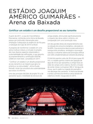 GBC BRASIL - ANUÁRIO 201970
ESTÁDIO JOAQUIM
AMÉRICO GUIMARÃES -
Arena da Baixada
Certificar um estádio é um desafio proporcional ao seu tamanho
A partir de 2011, a casa do Club Athletico
Paranaense, conhecida como Arena da Baixada,
passou por profundas intervenções para
ampliação e adequação às exigências da Fifa para
a realização da Copa de 2014 no Brasil.
A proposta de transformar o estádio em uma
arena multiuso induziu a inclusão no projeto
dos mais diversos aspectos relacionados à
sustentabilidade das edificações, o que garantiu
ao empreendimento a certificação LEED-NC
v2009 em nível Silver, concedida em 2017.
“Certificar um estádio é um desafio proporcional
ao seu tamanho e ao impacto que gera no
entorno e na comunidade”, afirma Guido
Petinelli, titular da consultoria de sustentabilidade
que atuou na reforma.
Uma das principais decisões de projeto foi a de
aproveitar quase a totalidade da estrutura do
antigo estádio, diminuindo significativamente
o impacto das obras sobre o entorno, em
comparação com uma construção nova.
Um dos grandes êxitos do empreendimento está
na redução do consumo energético, calculada em
50,49%. Essa economia deve-se essencialmente à
sinergia entre envoltória, ventilação e iluminação
naturais e o eficiente sistema de iluminação artificial
com LEDs complementado por sensores de presença.
O total de assentos subiu de 28 mil para quase 43
mil, e o estádio ganhou sistema de captação de
água de chuva que aproveitou o antigo fosso ao
redor do campo como cisterna. Ela tem a função
de conter cheias e armazenar 300 m3
de água da
chuva, que é usada na irrigação do gramado e
nas descargas dos sanitários. A Arena da Baixada
é ainda a primeira da América Latina dotada de
cobertura retrátil, inaugurada em 2015.
 