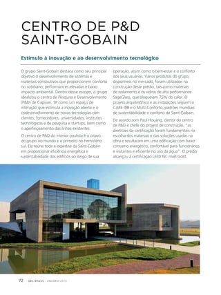 GBC BRASIL - ANUÁRIO 201972
O grupo Saint-Gobain destaca como seu principal
objetivo o desenvolvimento de sistemas e
materiais construtivos que proporcionem conforto
no cotidiano, performances elevadas e baixo
impacto ambiental. Dentro desse escopo, o grupo
idealizou o centro de Pesquisa e Desenvolvimento
(P&D) de Capivari, SP como um espaço de
interação que estimula a inovação aberta e o
codesenvolvimento de novas tecnologias com
clientes, fornecedores, universidades, institutos
tecnológicos e de pesquisa e startups, bem como
o aperfeiçoamento das linhas existentes.
O centro de P&D do interior paulista é o oitavo
do grupo no mundo e o primeiro no hemisfério
sul. Ele reúne toda a expertise da Saint-Gobain
em proporcionar eficiência energética e
sustentabilidade dos edifícios ao longo de sua
CENTRO DE P&D
SAINT-GOBAIN
Estímulo à inovação e ao desenvolvimento tecnológico
operação, assim como o bem-estar e o conforto
dos seus usuários. Vários produtos do grupo,
disponíveis no mercado, foram utilizados na
construção deste prédio, tais como materiais
de isolamento e os vidros de alta performance
SageGlass, que bloqueiam 75% do calor. O
projeto arquitetônico e as instalações seguem o
CARE:4® e o Multi-Conforto, padrões mundiais
de sustentabilidade e conforto da Saint-Gobain.
De acordo com Paul Houang, diretor do centro
de P&D e chefe do projeto de construção, “as
diretrizes da certificação foram fundamentais na
escolha dos materiais e das soluções usadas na
obra e resultaram em uma edificação com baixo
consumo energético, confortável para funcionários
e visitantes e eficiente no uso da água”. O prédio
alcançou a certificação LEED NC nível Gold.
 