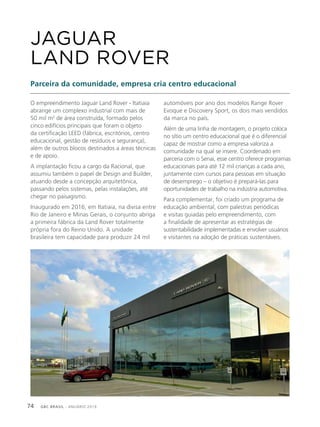 GBC BRASIL - ANUÁRIO 201974
O empreendimento Jaguar Land Rover - Itatiaia
abrange um complexo industrial com mais de
50 mil m2
de área construída, formado pelos
cinco edifícios principais que foram o objeto
da certificação LEED (fábrica, escritórios, centro
educacional, gestão de resíduos e segurança),
além de outros blocos destinados a áreas técnicas
e de apoio.
A implantação ficou a cargo da Racional, que
assumiu também o papel de Design and Builder,
atuando desde a concepção arquitetônica,
passando pelos sistemas, pelas instalações, até
chegar no paisagismo.
Inaugurado em 2016, em Itatiaia, na divisa entre
Rio de Janeiro e Minas Gerais, o conjunto abriga
a primeira fábrica da Land Rover totalmente
própria fora do Reino Unido. A unidade
brasileira tem capacidade para produzir 24 mil
JAGUAR
LAND ROVER
Parceira da comunidade, empresa cria centro educacional
automóveis por ano dos modelos Range Rover
Evoque e Discovery Sport, os dois mais vendidos
da marca no país.
Além de uma linha de montagem, o projeto coloca
no sítio um centro educacional que é o diferencial
capaz de mostrar como a empresa valoriza a
comunidade na qual se insere. Coordenado em
parceria com o Senai, esse centro oferece programas
educacionais para até 12 mil crianças a cada ano,
juntamente com cursos para pessoas em situação
de desemprego – o objetivo é prepará-las para
oportunidades de trabalho na indústria automotiva.
Para complementar, foi criado um programa de
educação ambiental, com palestras periódicas
e visitas guiadas pelo empreendimento, com
a finalidade de apresentar as estratégias de
sustentabilidade implementadas e envolver usuários
e visitantes na adoção de práticas sustentáveis.
 