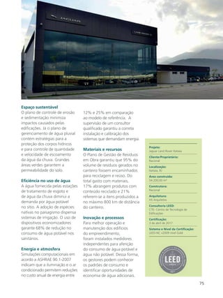 75
Espaço sustentável
O plano de controle de erosão
e sedimentação minimiza
impactos causados pelas
edificações. Já o plano de
gerenciamento de água pluvial
contém estratégias para a
proteção dos corpos hídricos
e para controle de quantidade
e velocidade de escoamento
da água da chuva. Grandes
áreas verdes garantem a
permeabilidade do solo.
Eficiência no uso de água
A água fornecida pelas estações
de tratamento de esgoto e
de água da chuva diminui a
demanda por água potável
no sítio. A adoção de espécies
nativas no paisagismo dispensa
sistemas de irrigação. O uso de
dispositivos economizadores
garante 68% de redução no
consumo de água potável nos
sanitários.
Energia e atmosfera
Simulações computacionais em
acordo a ASHRAE 90.1-2007
indicam que a iluminação e o ar
condicionado permitem reduções
no custo anual de energia entre
12% e 25% em comparação
ao modelo de referência. A
supervisão de um consultor
qualificado garantiu a correta
instalação e calibração dos
sistemas que demandam energia.
Materiais e recursos
O Plano de Gestão de Resíduos
em Obra garantiu que 95% do
volume de resíduos gerados no
canteiro fossem encaminhados
para reciclagem e reúso. Do
total gasto com materiais,
17% abrangem produtos com
conteúdo reciclado e 21%
referem-se a itens produzidos a
no máximo 800 km de distância
do canteiro.
Inovação e processos
Para melhor operação e
manutenção dos edifícios
do empreendimento,
foram instalados medidores
independentes para aferição
do consumo de água potável e
água não potável. Dessa forma,
os gestores podem conhecer
os padrões de consumo e
identificar oportunidades de
economia de água adicionais.
Projeto:
Jaguar Land Rover Itatiaia
Cliente/Proprietário:
Racional
Localização:
Itatiaia, RJ
Área construída:
54.200,00 m²
Construtora:
Racional
Arquitetura:
HS Arquitetos
Consultoria LEED:
CTE- Centro de Tecnologia de
Edificações
Certificação:
3 de abril de 2017
Sistema e Nível da Certificação:
LEED-NC v2009 nível Gold
 