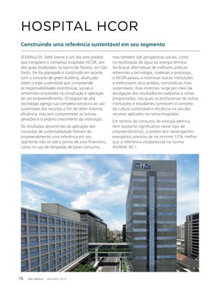 GBC BRASIL - ANUÁRIO 201976
O Edifício Dr. Adib Jatene é um dos sete prédios
que compõem o complexo hospitalar HCOR, seis
dos quais localizados no bairro do Paraíso, em São
Paulo. Ele foi planejado e construído em acordo
com o conceito de green building, alicerçado
sobre o tripé sustentável que compreende
as responsabilidades econômicas, sociais e
ambientais envolvidas na construção e operação
de um empreendimento. O hospital de alta
tecnologia agrega sua completa estrutura ao uso
sustentável dos recursos a fim de obter máxima
eficiência, mas sem comprometer as futuras
gerações e o próprio crescimento da instituição.
Os resultados decorrentes da aplicação dos
conceitos de sustentabilidade fizeram do
empreendimento uma referência em seu
segmento não só sob o ponto de vista financeiro,
como no uso de lâmpadas de baixo consumo,
HOSPITAL HCOR
Construindo uma referência sustentável em seu segmento
mas também sob perspectivas sociais, como
na reutilização de água ou energia térmica.
Ao buscar alternativas de melhores práticas
referentes a tecnologia, materiais e processos,
o HCOR passou a incentivar outras instituições
a melhorarem seus prédios, tornando-os mais
sustentáveis. Esse incentivo surge por meio da
divulgação dos resultados em palestras e visitas
programadas, nas quais os profissionais de outras
instituições e estudantes conhecem o conceito
da cultura sustentável e eficiência no uso dos
recursos aplicados na rotina hospitalar.
Em termos de consumo de energia elétrica,
item bastante significativo nesse tipo de
empreendimento, o prédio tem desempenho
energético previsto de no mínimo 12% melhor
que a referência estabelecida na norma
ASHRAE 90.1.
 