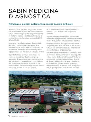 GBC BRASIL - ANUÁRIO 201978
A sede do Sabin Medicina Diagnóstica, situada
nas proximidades do Parque Nacional de Brasília
(DF), é uma edificação planejada para incorporar
as melhores práticas e padrões sustentáveis. O
empreendimento alcançou a certificação LEED
NC nível Gold .
Iluminação e ventilação naturais são prioridade
do projeto, que reserva equipamentos de ar
condicionado de última geração e lâmpadas LED
ou tubulares de alta eficiência somente para os
espaços onde o uso dos recursos naturais é inviável.
O ponto forte da operação predial está na
eficiência energética. O edifício emprega
tecnologia de automação, com monitoramento
por computador, para viabilizar o uso eficiente
dos sistemas de elevadores, iluminação e ar
condicionado. Todos os sistemas implantados na
edificação, aliados ao seu uso correto,
SABIN MEDICINA
DIAGNÓSTICA
Tecnologia e práticas sustentáveis a serviço do meio ambiente
proporcionam economia de energia elétrica
média na faixa de 15%, sem prejuízo do
conforto.
Algumas soluções também foram tomadas para
amenizar a absorção de calor e aumentar a umidade
relativa do ar, como o telhado verde na cobertura.
O desenvolvimento de projetos sustentáveis e a
adoção de práticas de preservação dos recursos
naturais são compromissos que a empresa vem
demonstrando ao longo dos anos.
Resultado desse investimento, o Sabin está entre
as empresas mais sustentáveis do país, segundo
o Guia Exame de Sustentabilidade 2017. Ela foi
reconhecida como a mais sustentável do setor
de Saúde e, pelo projeto da sede, conquistou
o destaque em Gestão da Água, graças ao
reaproveitamento de 480 mil litros de água por
mês, o que equivale a 46% do total utilizado.
 